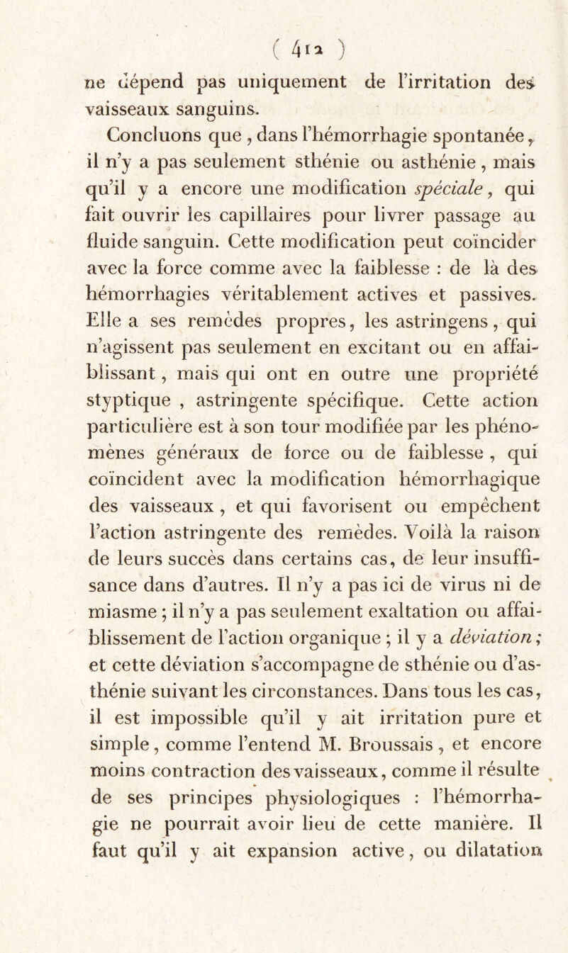 ( ) ne dépend pas uniquement de Tirritation des vaisseaux sanguins. Concluons que , dans Fhémorrhagie spontanée ^ il n’y a pas seulement sthénie ou asthénie , mais qu’il y a encore une modification spéciale, qui fait ouvrir les capillaires pour livrer passage au fluide sanguin. Cette modification peut coïncider avec la force comme avec la faiblesse : de là des hémorrhagies véritablement actives et passives. Elle a ses remèdes propres, les astringens, qui n’agissent pas seulement en excitant ou en affai¬ blissant , mais qui ont en outre une propriété styptique , astringente spécifique. Cette action particulière est à son tour modifiée par les phéno¬ mènes généraux de force ou de faiblesse , qui coïncident avec la modification hémorrhagique des vaisseaux, et qui favorisent ou empêchent l’action astringente des remèdes. Voilà la raison de leurs succès dans certains cas, de leur insuffi¬ sance dans d’autres. Il n’y a pas ici de virus ni de miasme ; il n’y a pas seulement exaltation ou affai¬ blissement de Faction organique ; il y a déviation ; et cette déviation s’accompagne de sthénie ou d’as¬ thénie suivant les circonstances. Dans tous les cas, V y il est impossible qu’il y ait irritation pure et simple, comme l’entend M. Broussais , et encore moins contraction des vaisseaux, comme il résulte de ses principes physiologiques : Fhémorrha¬ gie ne pourrait avoir lieu de cette manière. Il faut qu’il y ait expansion active, ou dilatation