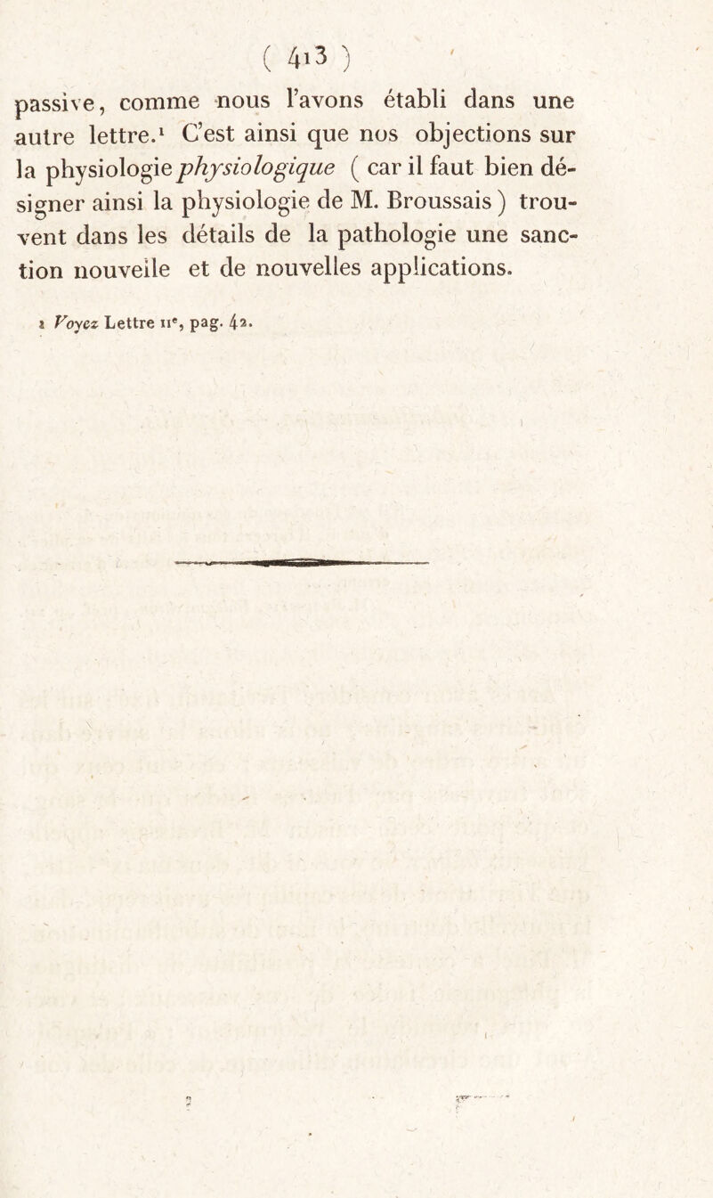 passive, comme nous l’avons établi dans une autre lettre.^ C’est ainsi que nos objections sur la physiologie physiologique ( car il faut bien dé¬ signer ainsi la physiologie de M. Broussais ) trou¬ vent dans les détails de la pathologie une sanc¬ tion nouvelle et de nouvelles applications. X Voyez Lettre n*, pag. 42* 1