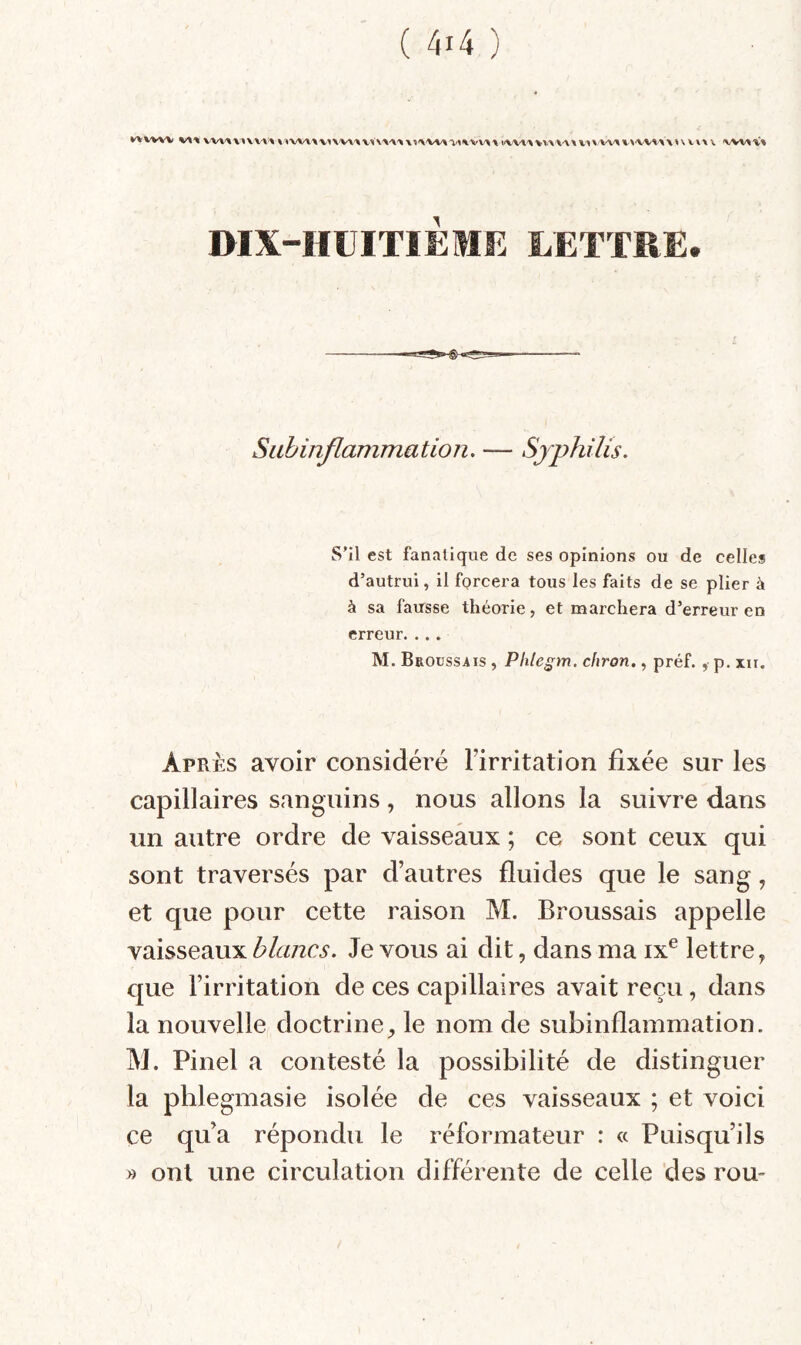 VV\'\V^VV'%^ % <»W\'\ WWAX V1\ VV\> \ mX-HÜITlÈME LETTRE. Sabinflammation. — Syphilis. S’il est fanatique de ses opinions ou de celles d’autrui, il forcera tous les faits de se plier à à sa fau'sse théorie, et marchera d’erreur en erreur. . . . M. Broussais , Phle^m. chron,, préf. ,■ p. m. Après avoir considéré l’irritation fixée sur les capillaires sanguins, nous allons la suivre dans un autre ordre de vaisseaux ; ce sont ceux qui sont traversés par d’autres fluides que le sang, et que pour cette raison M. Broussais appelle vaisseaux Je vous ai dit, dans ma ix® lettre, c[ue l’irritation de ces capillaires avait reçu, dans la nouvelle doctrine, le nom de subinflammation. M. Pinel a contesté la possibilité de distinguer la pblegmasie isolée de ces vaisseaux ; et voici ce qu’a répondu le réformateur : « Puisqu’ils » ont une circulation différente de celle des rou-