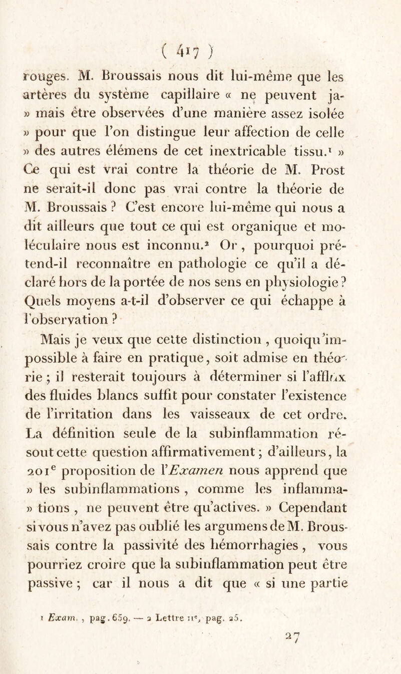 rouges. M. Broussais nous dit lui-même que les artères du système capillaire « ne peuvent ja- » mais être observées d’une manière assez isolée w pour que l’on distingue leur affection de celle , » des autres élémens de cet inextricable tissu.^ w Ce qui est vrai contre la théorie de M, Prost ne serait-il donc pas vrai contre la théorie de M. Broussais ? C’est encore lui-même qui nous a dit ailleurs que tout ce qui est organique et mo¬ léculaire nous est inconnu.® Or , pourquoi pré¬ tend-il reconnaître en pathologie ce qu’il a dé¬ claré hors de la portée de nos sens en physiologie ? Quels moyens a-t-il d’observer ce qui échappe à l’observation ? Mais je veux que celte distinction , quoiqu’im- possible à faire en pratique, soit admise en théo^ rie ; il resterait toujours à déterminer si l’afflriX des fluides blancs suffit pour constater l’existence de l’irritation dans les vaisseaux de cet ordre. La définition seule de la subinflammation ré¬ sout cette question affirmativement ; d’ailleurs, la 201® proposition de XExamen nous apprend que » les subinflammations , comme les inflamma- » tions , ne peuvent être qu’actives. » Cependant si vous n’avez pas oublié les argumensdeM. Brous¬ sais contre la passivité des hémorrhagies , vous pourriez croire que la subiiiflammation peut être passive ; car il nous a dit que « si une partie I Exam. , paCT.659. a Lettre pag. a5.