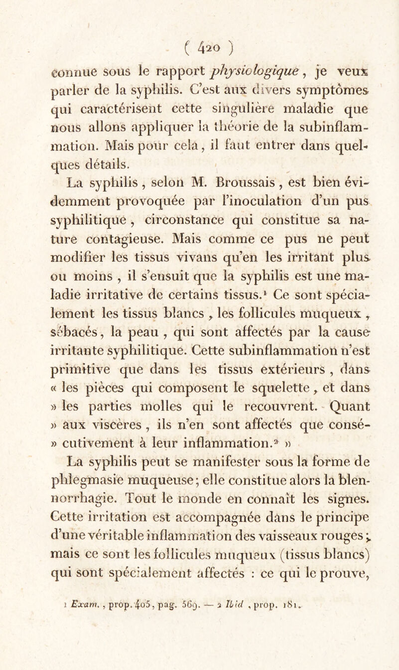 connue sous le rapport physiologique ^ je veux parler de la syphilis. C’est aux divers symptômes qui caractérisent cette singulière maladie que nous allons appliquer la théorie de la subinflam¬ mation. Mais pour cela, il faut entrer dans quel¬ ques détails. La syphilis , selon M. Broussais , est bien évi¬ demment provoquée par l’inoculation d’un pus syphilitique , circonstance qui constitue sa na¬ ture contagieuse. Mais comme ce pus ne peut modifier les tissus vivans qu’en les irritant plus ou moins , il s’ensuit que la syphilis est une ma¬ ladie irritative de certains tissus.* Ce sont spécia¬ lement les tissus blancs ^ les follicules muqueux ^ sébacés, la peau , qui sont affectés par la cause irritante syphilitique. Cette subinflammation n’est primitive que dans les tissus extérieurs , dans « les pièces qui composent le squelette y et dans » les parties molles qui le recouvrent. Quant )) aux viscères , ils n’en sont affectés que consé- » CLitivement à leur inflammation.^ » La syphilis peut se manifester sous la forme de phîegmasie muqueuse; elle constitue alors la blen¬ norrhagie. Tout le monde en connaît les signes. Cette irritation est accompagnée dans le principe d’une véritable inflammation des vaisseaux rouges mais ce sont les follicules muqueux (tissus blancs) qui sont spécialement affectés : ce qui le prouve, I Exam. , prop.4ü5, pag-. 56f). — 3 Utd , prop. j8i.