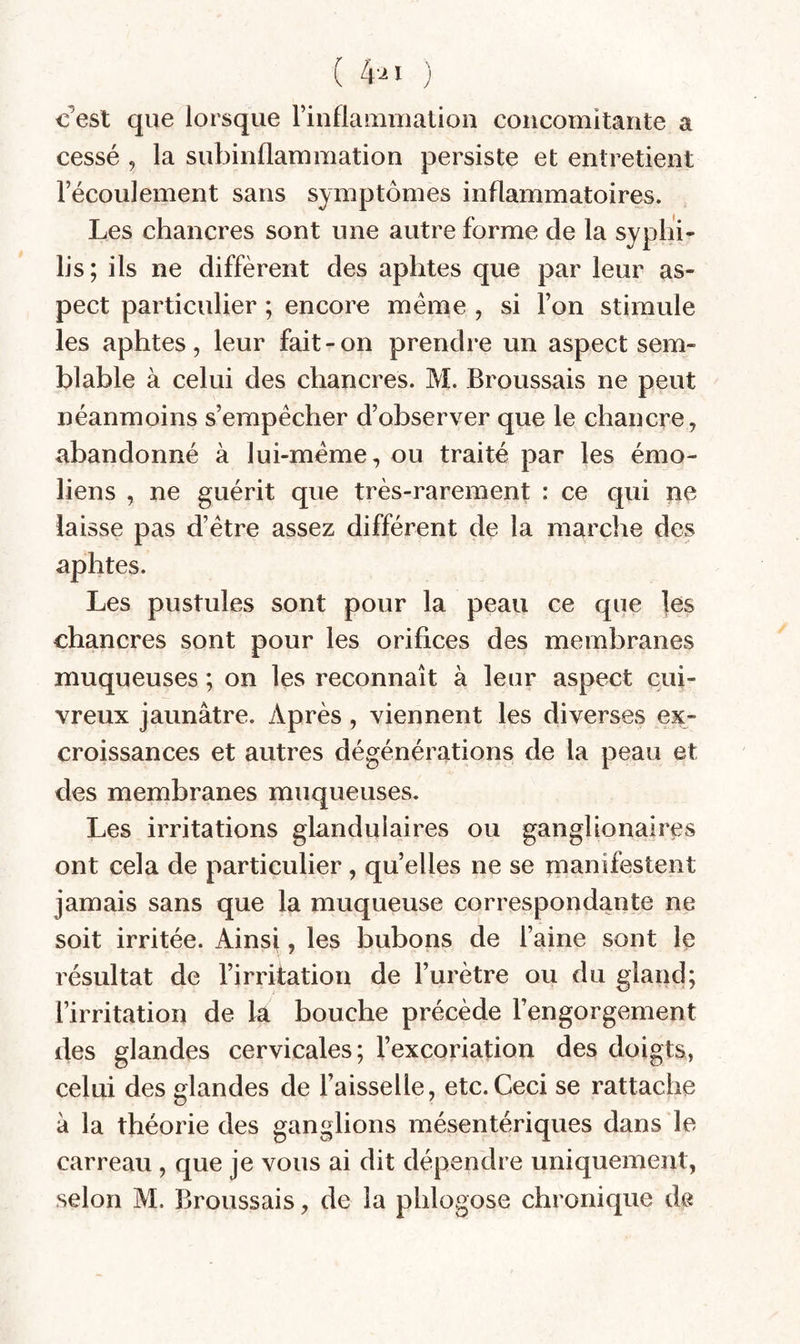 (4-^1 ) c^est que lorsque rinflauinialioii concomitante a cessé 9 la subinflammation persiste et entretient l’écoulement sans symptômes inflammatoires. Les chancres sont une autre forme de la syphi¬ lis; ils ne diffèrent des aphtes que par leur as¬ pect particulier ; encore meme , si l’on stimule les aphtes, leur fait-on prendre un aspect sem¬ blable à celui des chancres. M. Broussais ne peut néanmoins s’empêcher d’observer que le chancre, abandonné à lui-même, ou traité par les émo- liens , ne guérit que très-rarement : ce qui ne laisse pas d’être assez différent de la marche des aphtes. Les pustules sont pour la peau ce que les chancres sont pour les orifices des membranes muqueuses ; on les reconnaît à leur aspect cui¬ vreux jaunâtre. Après, viennent les diverses ex¬ croissances et autres dégénérations de la peau et des membranes muqueuses. Les irritations glandulaires ou ganglionaires ont cela de particulier, quelles ne se manifestent jamais sans que la muqueuse correspondante ne soit irritée. Ainsi ? les bubons de l’aine sont le résultat de l’irritation de l’urètre ou du gland; l’irritation de la bouche précède l’engorgement des glandes cervicales; l’excoriation des doigts, celui des glandes de l’aisselle, etc. Ceci se rattache â la théorie des ganglions mésentériques dans le carreau , que je vous ai dit dépendre uniquement, selon M. Broussais, de la phlogose chronique de