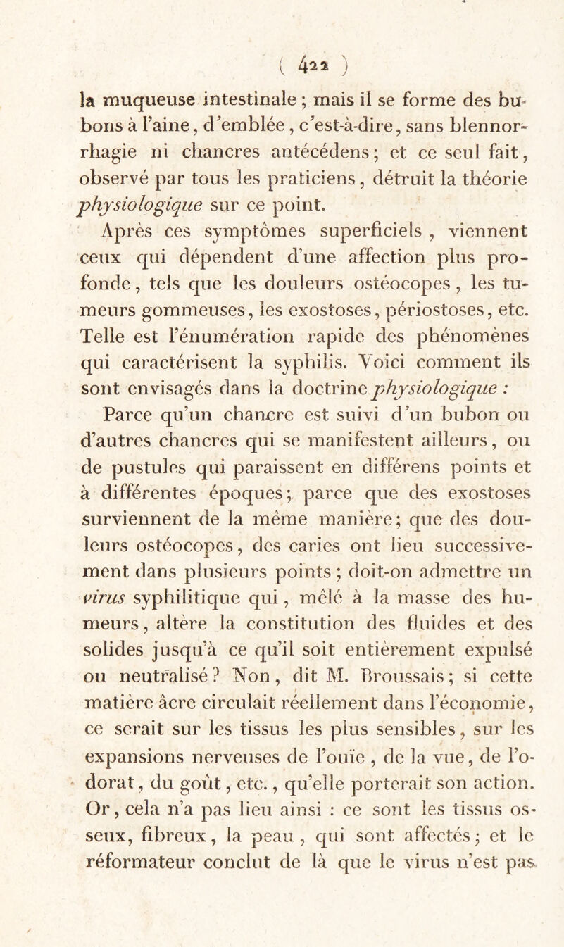 ( 4^2 ) la ïiauqueuse intestinale ; mais il se forme des bu¬ bons à l’aine, d’emblée, c’est-à-dire, sans blennor¬ rhagie ni chancres antécédens ; et ce seul fait, observé par tous les praticiens, détruit la théorie physiologique sur ce point. vVprès ces symptômes superficiels , viennent ceux qui dépendent d’une affection plus pro¬ fonde , tels que les douleurs ostéocopes , les tu¬ meurs gommeuses, les exostoses, périostoses, etc. Telle est l’énumération rapide des phénomènes qui caractérisent la syphilis. Voici comment ils sont envisagés dans la doctrine physiologique : Parce qu’un chancre est suivi d’un bubon ou d’autres chancres qui se manifestent ailleurs, ou de pustules qui paraissent en différens points et à différentes époques; parce que des exostoses surviennent de la même manière ; que des dou¬ leurs ostéocopes, des caries ont lieu successive¬ ment dans plusieurs points ; doit-on admettre un i>irus syphilitique qui, mêlé à la masse des hu¬ meurs , altère la constitution des fluides et des solides jusqu’à ce qu’il soit entièrement expulsé ou neutralisé ? Non, dit M. Broussais ; si cette matière âcre circulait réellement dans l’économie, ce serait sur les tissus les plus sensibles, sur les expansions nerveuses de l’ouïe , de la vue, de l’o¬ dorat , du goût, etc., qu’elle porterait son action. Or, cela n’a pas lieu ainsi : ce sont les tissus os¬ seux, fibreux, la peau, qui sont affectés; et le réformateur conclut de là que le virus n’est pas