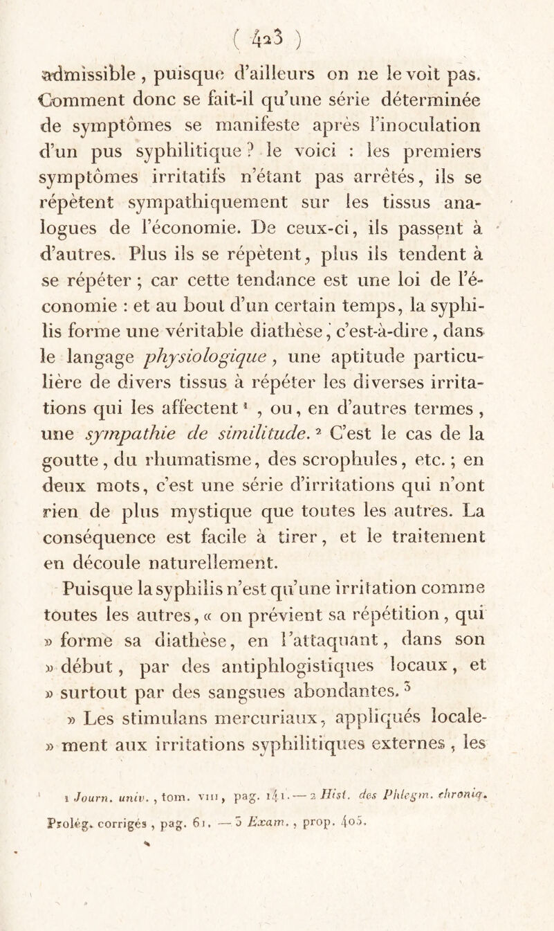 ( 4^3 ) admissible , puisque d’ailleurs ou ne le voit pas. Comment donc se fait-il qu’une série déterminée de symptômes se manifeste après l’inoculation d’un pus syphilitique ? le voici : les premiers symptômes irritatifs n’étant pas arretés, ils se répètent sympathiquement sur les tissus ana¬ logues de l’économie. De ceux-ci, ils passent à * d’autres. Plus ils se répètent , plus iis tendent à se répéter ; car cette tendance est une loi de l’é¬ conomie : et au bout d’un certain temps, la syphi¬ lis forme une véritable diathèse, c’est-à-dire, dans le langage physiologique, une aptitude particu¬ lière de divers tissus à répéter les diverses irrita¬ tions qui les affectent * , ou, en d’autres termes , une sympathie de similitude. ^ C’est le cas de la goutte, du rhumatisme, des scrophules, etc. ; en deux mots, c’est une série d’irritations qui n’ont rien de plus mystique que toutes les autres. La conséquence est facile à tirer, et le traitement en découle naturellement. Puisque la syphilis n’est qu’une irritation comme toutes les autres, « on prévient sa répétition , qui 5) forme sa diathèse, en l’attaquant, dans son M début, par des antiphlogistiques locaux, et » surtout par des sangsues abondantes. » Les stimulans merciiriaux, appliqués locale- 3) ment aux irritations syphilitiques externes , les ‘ 1 .loixrn. univ. , toin. vin, pag. Kli.~2//âe des PIdeÿm. fhroniq. Prolég. corrigés , pag. 6i, —3 Exam. , prop. 4o5.