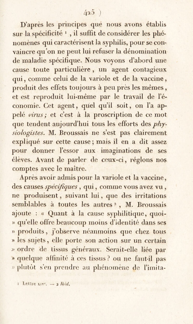 4^5 ) D’après les principes que nous avons établis sur la spécificité ^ , il suffit de considérer les phé¬ nomènes qui caractérisent la syphilis, pour se con¬ vaincre qu’on ne peut lui refuser la dénomination de maladie spécifique. Nous voyons d’abord une cause toute particulière , un agent contagieux qui, comme celui de la variole et de la vaccine, produit des effets toujours à peu près les memes, et est reproduit lui-méme par le travail de l’é¬ conomie. Cet agent, quel qu’il soit, on l’a ap¬ pelé virus ; et c’est à la proscription de ce mot que tendent aujourd’hui tous les efforts des phy~ siologistes. M. Broussais ne s’est pas clairement expliqué sur cette cause ; mais il en a dit assez pour donner l’essor aux imaginations de ses élèves. Avant de parler de ceux-ci, réglons nos comptes avec le maître. Après avoir admis pour la variole et la vaccine, des causes spécifiques , qui, comme vous avez vu , ne produisent, suivant lui, que des irritations semblables à toutes les autres ^ , M. Broussais ajoute : « Quant à la cause syphilitique, quoi- » qu’elle offre beaucoup moins d’identité dans ses » produits, j’observe néanmoins que chez tous » les sujets, elle porte son action sur un certain :» ordre de tissus généraux. Serait-elle liée par » quelque affinité à ces tissus? ou ne faut-il pas » plutôt s’en prendre au phénomène de l’imita-