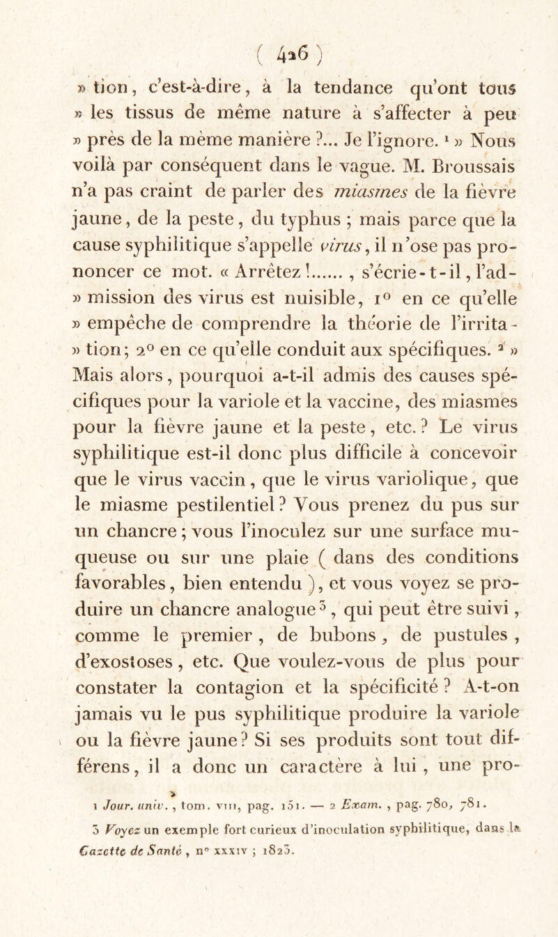 ( 4^^ ) » tion, c’est-à-dire, à la tendance qu’ont tous jî les tissus de même nature à s’affecter à peu 3) près de la même manière ?... Je l’ignore. ^ « Nous voilà par conséquent dans le vague. M. Broussais n’a pas craint de parler des miasmes de la fièvre jaune, de la peste, du typhus ; mais parce que la cause syphilitique s’appelle virus^ il n’ose pas pro¬ noncer ce mot. «Arrêtez!., s’écrie-t-il, l’ad- » mission des virus est nuisible, en ce quelle » empêche de comprendre la théorie de l’irrita- )) tion; en ce quelle conduit aux spécifiques. » Mais alors, pourquoi a-t-il admis des causes spé¬ cifiques pour la variole et la vaccine, des miasmes pour la fièvre jaune et la peste, etc. ? Le virus syphilitique est-il donc plus difficile à concevoir que le virus vaccin, que le virus variolique, que le miasme pestilentiel? Vous prenez du pus sur un chancre ; vous l’inoculez sur une surface mu¬ queuse ou sur une plaie ( dans des conditions favorables, bien entendu ), et vous voyez se pro¬ duire un chancre analogue ^ , qui peut être suivi, comme le premier, de bubons, de pustules , d’exostoses, etc. Que voulez-vous de plus pour constater la contagion et la spécificité ? xi-t-on jamais vu le pus syphilitique produire la variole \ ou la fièvre jaune? Si ses produits sont tout dif¬ férons, il a donc un caractère à lui, une pro- > 1 Jour, univ, , tom. vm, pag. i5i. — 2 Exam. , pag. 780, 781. 5 Voyez nn exemple fort curieux d’inoculation syphilitique, dans la Gazette de Santé , n xxxiv ; 1825.