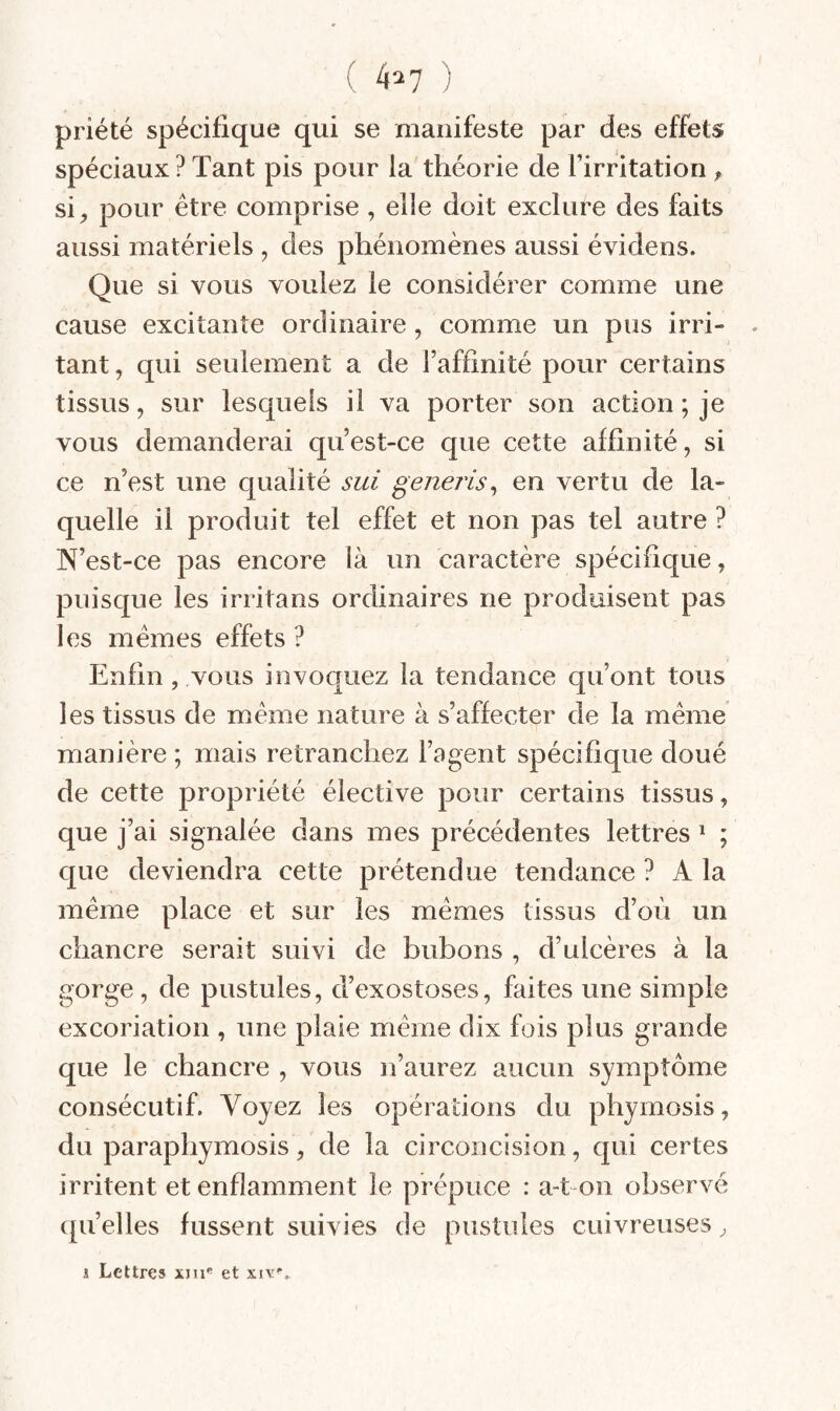 ( 4^7 ) priété spécifique qui se manifeste par des effets spéciaux ? Tant pis pour la théorie de l’irritation ^ si;, pour être comprise , elle doit exclure des faits aussi matériels , des phénomènes aussi évidens. Que si vous voulez le considérer comme une cause excitante ordinaire, comme un pus irri¬ tant, qui seulement a de l’affinité pour certains tissus, sur lesquels il va porter son action ; je vous demanderai qu’est-ce que cette affinité, si ce n’est une qualité sui generis^ en vertu de la¬ quelle il produit tel effet et non pas tel autre ? N’est-ce pas encore là un caractère spécifique, puisque les irritans ordinaires ne produisent pas les mêmes effets ? Enfin , vous invoquez la tendance qu’ont tous les tissus de même nature à s’affecter de la même manière ; mais retranchez l’agent spécifique doué de cette propriété élective pour certains tissus, que j’ai signalée dans mes précédentes lettres ^ ; que deviendra cette prétendue tendance ? A la même place et sur les mêmes tissus d’où un chancre serait suivi de bubons , d’ulcères à la gorge, de pustules, d’exostoses, faites une simple excoriation , une plaie même dix fois plus grande que le chancre , vous n’aurez aucun symptôme consécutif. Voyez les opérations du phymosis, du paraphymosis, de la circoncision, qui certes irritent et enflamment le prépuce : a-t on observé ([u’elles fussent suivies de pustules cuivreuses, i Lettres xm® et