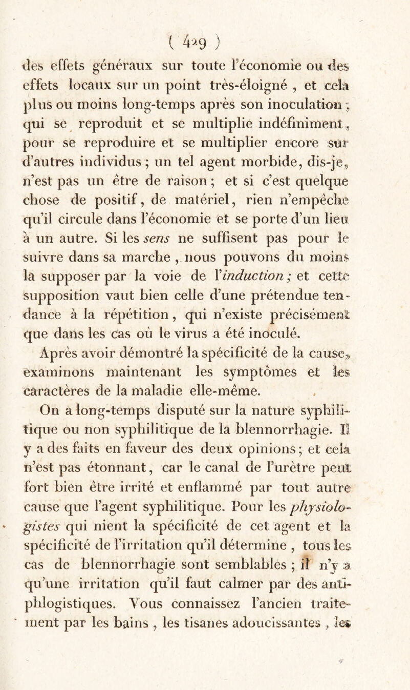 ( 4^9 ) des effets généraux sur toute Féconomie ou des effets locaux sur un point très-éloigné , et cela plus ou moins long-temps après son inoculation ; qui se reproduit et se multiplie indéfiniment,, pour se reproduire et se multiplier encore sur d’autres individus ; un tel agent morbide, dis-je, n’est pas un être de raison ; et si c’est quelque chose de positif, de matériel, rien n’empêcke qu’il circule dans Féconomie et se porte d’un lieu à un autre. Si les sens ne suffisent pas pour le suivre dans sa marche ,,nous pouvons du moins la supposer par la voie de \induction ; et cette supposition vaut bien celle d’une prétendue ten¬ dance à la répétition, qui n’existe précisément que dans les cas où le virus a été inoculé. Après avoir démontré la spécificité de la cause, examinons maintenant les symptômes et les caractères de la maladie elle-même. On a long-temps disputé sur la nature sypbilb tique ou non syphilitique de la blennorrhagie. Il y a des faits en faveur des deux opinions ; et cek n’est pas étonnant, car le canal de l’urètre peut fort bien être irrité et enflammé par tout autre cause que l’agent syphilitique. Pour les physiolo¬ gistes qui nient la spécificité de cet agent et la spécificité de l’irritation qu’il détermine , tous les cas de blennorrhagie sont semblables ; il n’y a qu’une irritation qu’il faut calmer par des anti¬ phlogistiques. Vous connaissez l’ancien traite-- ment par les bains , les tisanes adoucissantes , le»