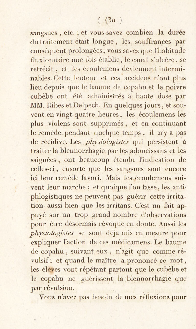 ( 4^0 ) sangsues , etc. ; et vous savez combien la durée du traitement était longue, les souffrances par conséquent prolongées; vous savez que l’habitude fluxionnaire une fois établie, le canal s’ulcère, se rétrécit , et les écoulemens deviennent intermi¬ nables. Cette lenteur et ces accidens n’ont plus lieu depuis que le baume de copahu et le poivre cubèbe ont été administrés à haute dose par MM. Ribes et Delpech. En quelques jours, et sou¬ vent en vingt-quatre heures, les écoulemens les plus violens sont supprimés , et en continuant le remède pendant quelque temps , il n’y a pas de récidive. Les physiologistes qui persistent à traiter la blennorrhagie par les adoucissans et les saignées, ont beaucoup étendu l’indication de celles-ci , ensorte que les sangsues sont encore ici leur remède favori. Mais les écoulemens sui¬ vent leur marche ; et quoique l’on fasse, les anti¬ phlogistiques ne peuvent pas guérir cette irrita¬ tion aussi bien que les irritans. C’est un fait ap¬ puyé sur un trop grand nombre d’observations pour être désormais révoqué en doute. Aussi les physiologistes se sont déjà mis en mesure pour expliquer Faction de ces médicamens. Le baume de copahu, suivant eux , n’agit qiie comme ré¬ vulsif ; et quand le maître a prononcé ce mot, les élèves vont répétant partout que le cubèbe et le copahu ne guérissent la blennorrhagie que par révulsion. Vous n’avez pas besoin de mes réflexions pour