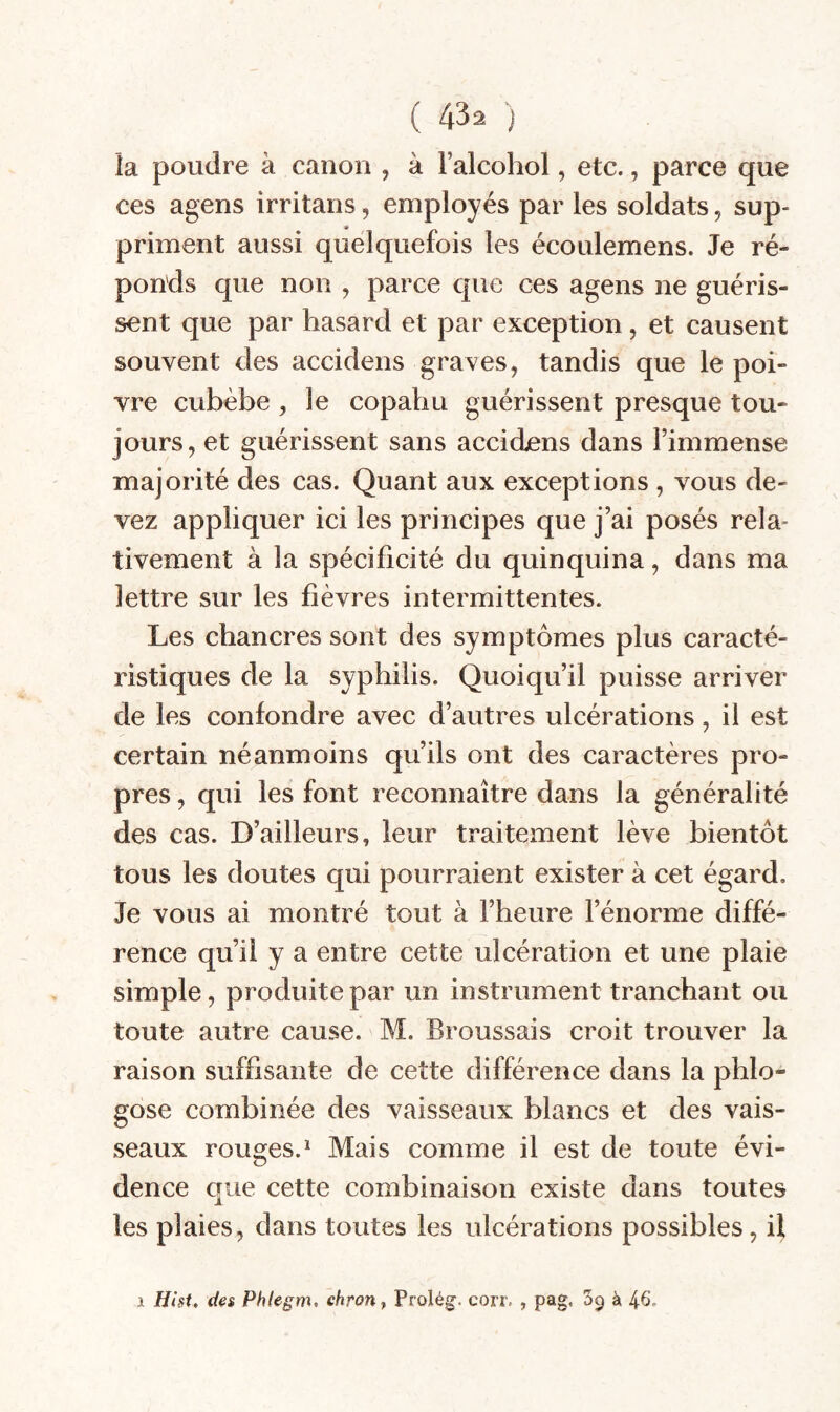 ( 4^2 ) la poudre à canon , à l’alcohol, etc., parce que ces agens irritans, employés par les soldats, sup¬ priment aussi quelquefois les écoulemens. Je ré¬ ponds que non , parce que ces agens ne guéris¬ sent que par hasard et par exception, et causent souvent des accidens graves, tandis que le poi¬ vre cubèbe , le copabu guérissent presque tou¬ jours, et guérissent sans accidens dans rimmense majorité des cas. Quant aux exceptions , vous de¬ vez appliquer ici les principes que j’ai posés rela¬ tivement à la spécificité du quinquina, dans ma lettre sur les fièvres intermittentes. Les chancres sont des symptômes plus caracté¬ ristiques de la syphilis. Quoiqu’il puisse arriver de les confondre avec d’autres ulcérations, il est certain néanmoins qu’ils ont des caractères pro¬ pres , qui les font reconnaître dans la généralité des cas. D’ailleurs, leur traitement lève bientôt tous les doutes qui pourraient exister à cet égard. Je vous ai montré tout à l’heure l’énorme diffé¬ rence qu’il y a entre cette ulcération et une plaie simple, produite par un instrument tranchant ou toute autre cause. M. Broussais croit trouver la raison suffisante de cette différence dans la phlo- gose combinée des vaisseaux blancs et des vais¬ seaux rousses.^ Mais comme il est de toute évi- dence que cette combinaison existe dans toutes les plaies, dans toutes les ulcérations possibles, il 1 Hist. (ie$ Phlegm. chrouy Prolég. corr. , pag, Sq à 4^-