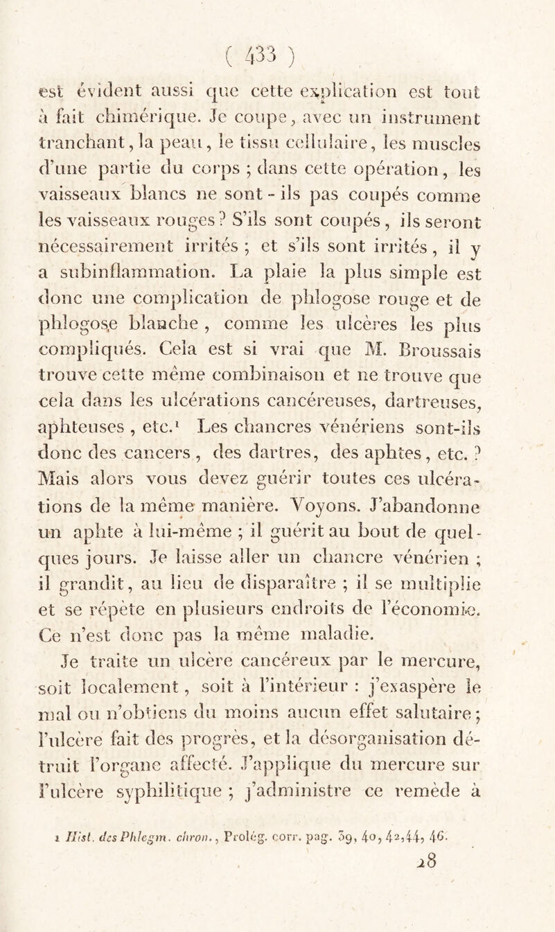 est évident aussi que cette explication est tout à fait chimérique. Je couper avec un instrument tranchant,la peau, le tissu cellulaire, les muscles d’une partie du corps ; dans cette opération, les vaisseaux blancs ne sont - ils pas coupés comme les vaisseaux rouges? S’ils sont coupés, lisseront nécessairement irrités ; et s’ils sont irrités il y a subinflammation. La plaie la plus simple est donc une complication de phlogose rouge et de phlogos,e blanche , comme les ulcères les plus compliqués. Cela est si vrai que M. Broussais trouve cette meme combinaison et ne trouve que cela dans les ulcérations cancéreuses, dartreuses, aphteuses , etc.^ Les chancres vénériens sont-ils donc des cancers , des dartres, des aphtes, etc. ? Mais alors vous devez guérir toutes ces ulcéra¬ tions de la même manière. Voyons. J’abandonne un aphte à lui-même ; il guérit au bout de quel¬ ques jours. Je laisse aller un chancre vénérien ; il grandit, au lieu de disparaître ; il se multiplie et se répète en plusieurs endroits de l’économie. Ce n’est donc pas la même maladie. Je traite un ulcère cancéreux par le mercure, soit localement, soit à l’intérieur : j’exaspère le mal ou n’obtiens du moins aucun effet salutaire; l’ulcère fait des progrès, et la désorganisation dé¬ truit l’organe affecté. J’applique du mercure sur l’ulcère syphilitique ; j’administre ce remède à 1 îîlsl. (îcsPhlegm. chroiu, Prolcg. corr. pag. Sq, 4o, 42,44? 46. ^8