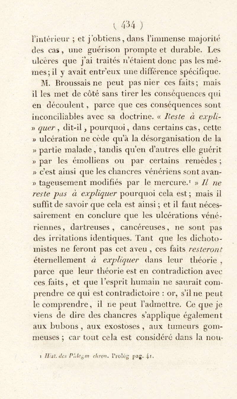 1434 ) Fiiitérieiir ; et j’obtiens, dans Finiinense majorité des cas, une guérison prompte et durable. Les ulcères que j’ai traités n’étaient donc pas les mê¬ mes; il y avait entreux une différence spécifique. M. Broussais ne peut pas nier ces faits; mais il les met de côté sans tirer les conséquences qui en découlent, parce que ces conséquences sont inconciliables avec sa doctrine. « Reste à expli- » quer ^ dit-il, pourquoi, dans certains cas, cette )> ulcération ne cède qu’à la désorganisation de la » partie malade, tandis qu’en d’autres elle guérit )) par les émolliens ou par certains remèdes ; ;> c’est ainsi que les chancres vénériens sont avan- » tageusement modifiés par le mercure.^ » Il ne reste pas à expliquer pourquoi cela est ; mais il suffit de savoir que cela est ainsi ; et il faut néces¬ sairement en conclure que les ulcérations véné¬ riennes , dartreuses , cancéreuses, ne sont pas des irritations identiques. Tant que les dichoto- mistes ne feront pas cet aveu , ces faits resteront éternellement à expliquer dans leur théorie , parce que leur théorie est en contradiction avec ces faits, et que l’esprit humain ne saurait com¬ prendre ce qui est contradictoire : or, s’il ne peut le comprendre, il ne peut l’admettre. Ce que je viens de dire des chancres s’applique également aux bubons , aux exostoses , aux tumeurs gom¬ meuses ; car tout cela est considéré dans la nou- » llist, des chron, l’rolég pag.