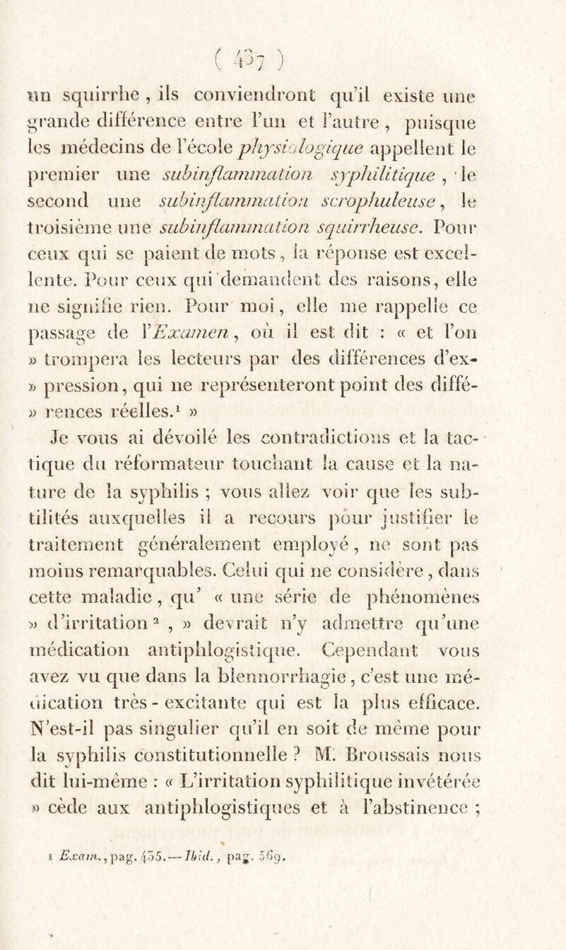 lin squirriie , ils conviendront qu il existe une grande différence entre Flui et l’autre , puisque les médecins de l’école physiologique appellent le premier une subinflammation syphilitique , ■ le second une subinflammation scrophulease, le troisième une subinflammation squirrheuse. Pour ceux qui se paient de mots, la réponse est excel¬ lente. Pour ceux qui'demandent des raisons, elle ne signifie rien. Pour moi, elle me rappelle ce passage de \Examen, où il est dit : « et l’on » trompera les lecteurs par des différences d’ex- pression, qui ne représenteront point des diffé- )) rences réelles.^ » Je vous ai dévoilé les contradictions et la tac¬ tique du réformateur toucbant la cause et la na¬ ture de la syphilis ; vous allez voir que les sub¬ tilités auxquelles il a recours pour justifier le traitement généralement employé, ne sont pas moins remarquables. Celui qui ne considère, dans cette maladie, qu’ « une série de phénomènes );> d’irritation^ , » devrait n’y admettre qu’une médication antiphlogistique. Cependant vous avez vu que dans la blennorrhagie, c est une mé¬ dication très - excitante qui est la plus efficace. N’est-il pas singulier qu’il en soit de meme pour la syphilis constitutionnelle ? M. Broussais nous dit lui-méme : L’irritation syphilitique invétéi ée » cède aux antiphlogistiques et à l’abstinence ; s , pag. 455.— Jbid., pag. 569.