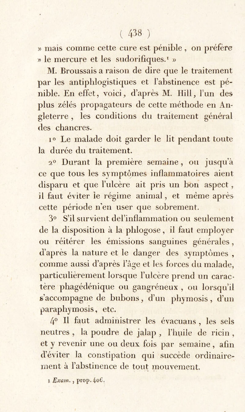 » mais comme cette cure est pénible , on préfère » le mercure et les sudorifiques.^ » M. Broussais a raison de dire que le traitement par les antiphlogistiques et l’abstinence est pé¬ nible. En effet, voicid’après M. Hill, Fun des plus zélés propagateurs de cette méthode en An¬ gleterre , les conditions du traitement général des chancres. lo Le malade doit garder le lit pendant toute la durée du traitement. Durant la première semaine, ou jusqu’à ce que tous les symptômes inflammatoires aient disparu et que l’ulcère ait pris un bon aspect, il faut éviter le régime animal, et meme après cette période n’en user que sobrement. 3*^ S’il survient del’inflammation ou seulement de la disposition à la phlogose, il faut employer ou réitérer les émissions sanguines générales, d’après la nature et le danger des symptômes , comme aussi d’après l’âge et les forces du malade, particulièrement lorsque l’ulcère prend un carac¬ tère phagédénique ou gangréneux , ou lorsqu’il s’accompagne de bubons, d’un phymosis, d’un paraphymosis, etc. [f II faut administrer les évacuans , les sels neutres , la poudre de jalap , l’huile de ricin , et y revenir une ou deux fois par semaine, afin d’éviter la constipation qui succède ordinaire¬ ment à l’abstinence de tout mouvement. I Exam, , prop.4o6.