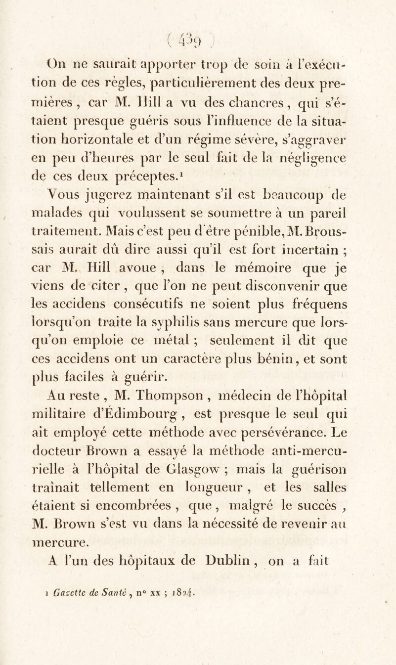 1 f‘> \ \ ) On ne saurait apporter trop de soin à l’exécu¬ tion de ces règles, particulièrement des deux pre¬ mières , car M. llill a vu des chancres, qui s’é¬ taient presque guéris sous l’influence de la situa¬ tion horizontale et d’un régime sévère, s’aggraver en peu d’heures par le seul fait de la négligence de ces deux préceptes.^ Vous jugerez maintenant s’il est beaucoup de malades qui voulussent se soumettre à un pareil traitement. Mais c’est peu d être pénible, M. Brous¬ sais aurait du dire aussi qu’il est fort incertain ; car M. Hill avoue , dans le mémoire que je viens de citer , que l’on ne peut disconvenir que les aceidens consécutifs ne soient plus fréquens lorsqu’on traite la syphilis sans mercure que lors¬ qu’on emploie ce métal ; seulement il dit que ces aceidens ont un caractère plus bénin, et sont plus faciles à guérir. Au reste , M. Thompson , médecin de l’hôpital militaire d’Edimbourg , est presque le seul qui ait employé cette méthode avec persévérance. Le docteur Brown a essavé la méthode anti-mercu- rielle à l’hôpital de Glasgow ; mais la guérison traînait tellement en longueur, et les salles étaient si encombrées , que, malgré le succès , M. Brown s’est vu dans la nécessité de revenir au mercure. A l’un des hôpitaux de Dublin , on a fait I Gazette de Santé, n xx ; 1824.