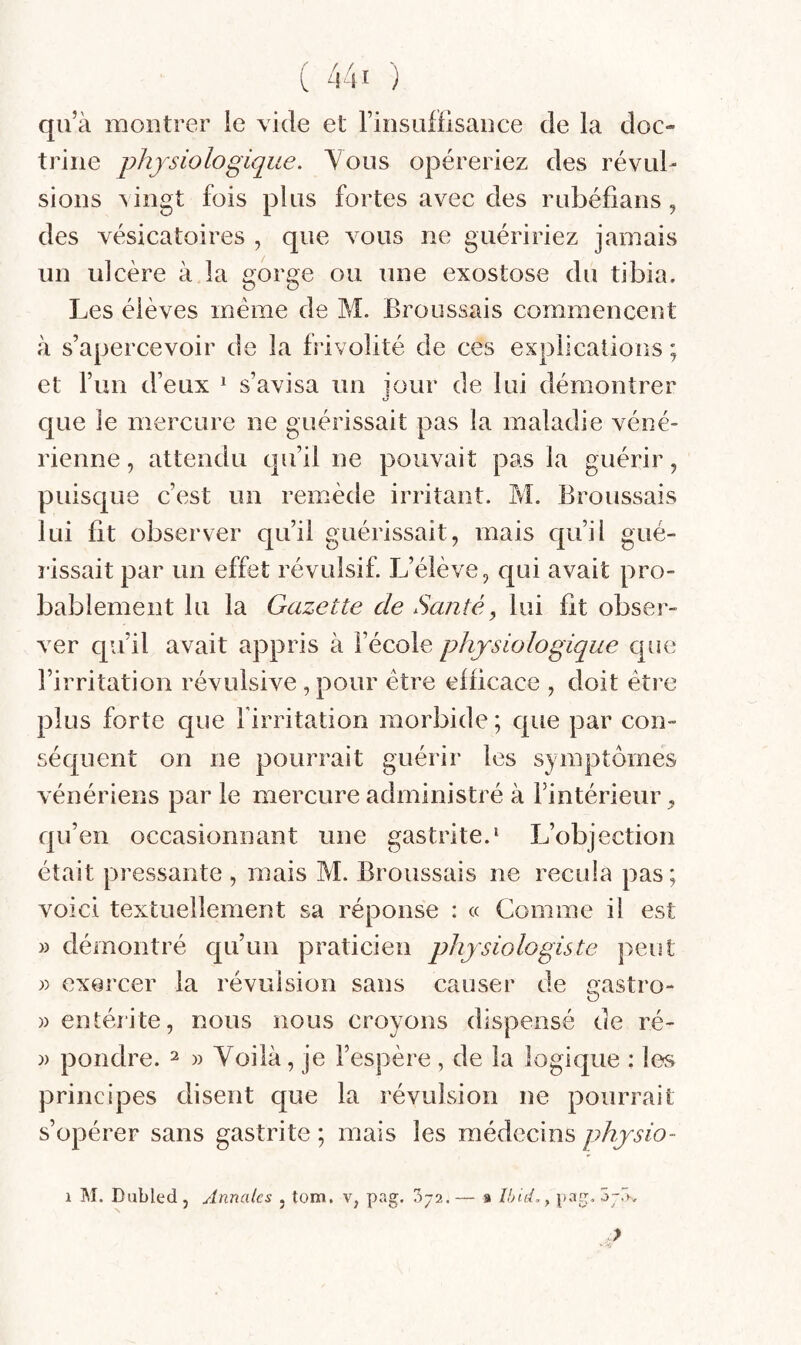 qu’à montrer ie vide et Finsuflisance de la doc¬ trine physiologique. Vous opéreriez des révul¬ sions vingt fois plus fortes avec des rubéiians, des vésicatoires , que vous ne guéririez jamais un ulcère à la gorge ou une exostose du tibia. Les élèves même de M. Broussais commencent à s’apercevoir de la frivolité de ces explicaîions ; et l’un d’eux ^ s’avisa un jour de lui démontrer que ie mercure ne guérissait pas la maladie véné¬ rienne , attendu qu’il ne pouvait pas la guérir, puisque c’est un remède irritant. M. Broussais lui fit observer qu’il guérissait, mais qu’il gué- îissait par un effet révulsif. L’élève, c[ui avait pro¬ bablement lu la Gazette de Santé, lui fit obser¬ ver c[u’il avait appris à l’école physiologique c|ue l’irritation révulsive , pour être efficace , doit être plus forte que firritation morbide ; que par con¬ séquent on ne pourrait guérir les symptômes vénériens par le mercure administré à l’intérieur, qu’en occasionnant une gastrite.* L’objection était pressante , mais M. Broussais ne recula pas; voici textuellement sa réponse : « Comme il est » démontré qu’un praticien physiologiste peut » exercer la révulsion sans causer de Castro- » entérite, nous nous croyons dispensé de ré- » pondre. ^ » Voilà, je l’espère, de la logique : les principes disent que la révulsion ne pourrait s’opérer sans gastrite ; mais les médecins physio- I M. Dubled , Annales , tom. v, pag. 372. — * îhid.y pag. o-V, >