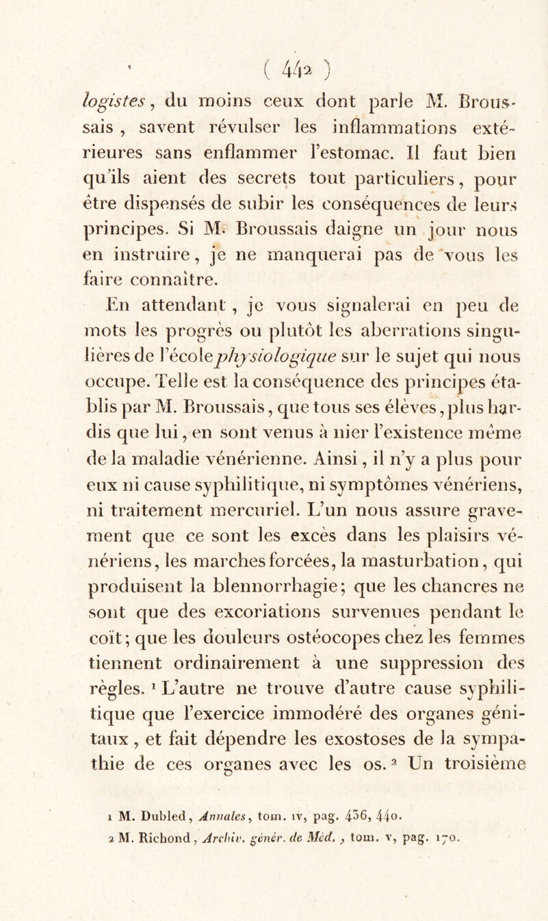 ( 44^ ) logistes, du moins ceux dont parle M. Brous¬ sais , savent révulser les inflammations exté¬ rieures sans enflammer l’estomac. Il faut bien qu’ils aient des secrets tout particuliers, pour être dispensés de subir les conséquences de leurs principes. Si M. Broussais daigne un jour nous en instruire, je ne manquerai pas de'vous les faire connaître. En attendant, je vous signalerai en peu de mots les progrès ou plutôt les aberrations singu¬ lières de l’école physiologique sur le sujet qui nous occupe. Telle est la conséquence des principes éta¬ blis par M. Broussais, que tous ses élèves, plus har¬ dis que lui, en sont venus à nier l’existence meme de la maladie vénérienne. Ainsi, il n’y a plus pour eux ni cause syphilitique, ni symptômes vénériens, ni traitement mercuriel. L’un nous assure grave¬ ment que ce sont les excès dans les plaisirs vé¬ nériens, les marches forcées, la masturbation, qui produisent la blennorrhagie; que les chancres ne sont que des excoriations survenues pendant le coït; que les douleurs ostéocopes chez les femmes tiennent ordinairement à une suppression des règles. * L’autre ne trouve d’autre cause syphili¬ tique que l’exercice immodéré des organes géni¬ taux , et fait dépendre les exostoses de la sympa¬ thie de ces organes avec les os. ^ Un troisième 1 M. Dubled, Annales^ tom. iv, pag. 4^6, 44o.