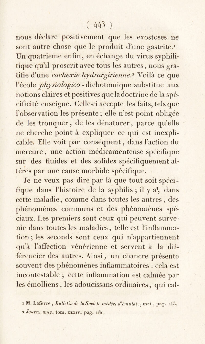 nous déclare positivement que les exostoses ne sont autre chose que le produit d’une gastrite.^ Un quatrième enfin, en échange du virus syphili¬ tique qu’il proscrit avec tous les autres, nous gra¬ tifie d’une cachexie hjdrargirieiine? Voilà ce que l’école phjsiologico ~à\c\io\oimqim substitue aux notions claires et positives que la doctrine de la spé¬ cificité enseigne. Celle-ci accepte les faits, tels que l’observation les présente ; elle n’est point obligée de les tronquer, de les dénaturer, parce quelle ne cherche point à expliquer ce qui est inexpli¬ cable. Elle voit par conséquent, dans l’action du mercure, une action médicamenteuse spécifique sur des fluides et des solides spécifiquement al¬ térés par une cause morbide spécifique. Je ne veux pas dire par là que tout soit spéci¬ fique dans l’histoire de la syphilis ; il y a*, dans cette maladie, comme dans toutes les autres, des phénomènes communs et des phénomènes spé¬ ciaux. Les premiers sont ceux qui peuvent surve¬ nir dans toutes les maladies, telle est l’inflamma¬ tion ; les seconds sont ceux qui n’appartiennent qu’à l’affection vénérienne et servent à la dif¬ férencier des autres. Ainsi, un chancre présente souvent des phénomènes inflammatoires : cela est incontestable ; cette inflammation est calmée par les émolliens, les adoucissans ordinaires, qui cal- 1 M. Lefèvre , Bulletin de laSocièié médéc. d’èmulai., mai, pag. 3 Journ. univ, tom. xxxiv, pag. i8o.