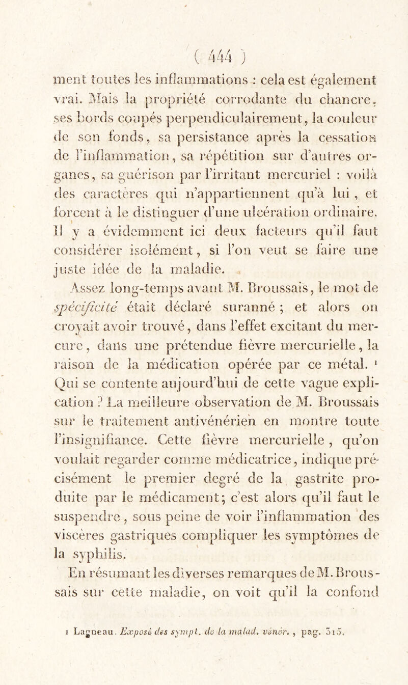 ( kkk ) ment toutes les inflammations^ cela est également vrai. Ptîais la propriété corrodante du chancre, ses bords coupés perpendiculairement, la couleur de son fonds, sa persistance après la cessatiou de l’inflammation, sa répétition sur d’autres or¬ ganes, sa guérison par l’irritant mercuriel : voilà des caractères qui n’appartiennent qu’à lui , et forcent à le distinguer d’une ulcération ordinaire. Il y a évidemment ici deux facteurs qu’il faut considérer isolément, si l’on veut se faire une juste idée de la maladie. Assez long-temps avant M. Broussais, le mot de spécificité était déclaré suranné ; et alors on croyait avoir trouvé, dans l’effet excitant du mer¬ cure , dans une prétendue fièvre mercurielle, la raison de la médication opérée par ce métal. ^ Qui se contente aujourd’hui de cette vague expli¬ cation ? La meilleure observation de M. Broussais sur le traitement antivénérieh en montre toute l’i nsi gui fiance. Cette fièvre mercurielle , qu’on voulait regarder comme médicatrice, indique pré¬ cisément le premier degré de la gastrite pro¬ duite par le médicament; c’est alors qu’il faut le suspendre , sous peine de voir l’inflammation des viscères gastriques compliquer les symptômes de la syphilis. En résumant les diverses remarques de M. Brous - sais sur cette maladie, on voit qu’il la confond