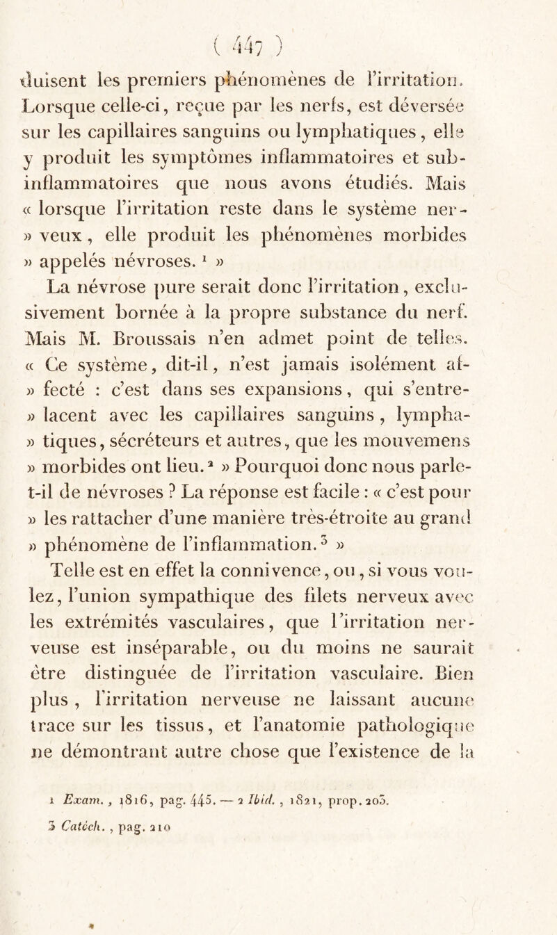 ( 44/ ) tiluisent les premiers pliériomènes de Î’irritatioîi, Lorsque celle-ci, reçue par les nerfs, est déversée sur les capillaires sanguins ou lymphatiques , elle y produit les symptômes inflammatoires et sub¬ inflammatoires que nous avons étudiés. Mais <c lorsque l’irritation reste dans le système ner- » veux, elle produit les phénomènes morbides » appelés névroses. ^ » La névrose pure serait donc l’irritation, exclu¬ sivement bornée à la propre substance du nerf. Mais M. Broussais n’en admet point de telles, « Ce système, dit-il, n’est jamais isolément af- » fecté : c’est dans ses expansions, qui s’entre- » lacent avec les capillaires sanguins , lympha- » tiques, sécréteurs et autres, que les mouvemens )> morbides ont lieu. » Pourquoi donc nous parle- t-il de névroses ? La réponse est facile : a c’est pour » les rattacher d’une manière très-étroite au granti » phénomène de l’inflammation.^ » Telle est en effet la connivence, ou, si vous vou¬ lez, l’union sympathique des filets nerveux av(^c les extrémités vasculaires, que l’irritation ner¬ veuse est inséparable, ou du moins ne saurait être distinguée de l’irritation vasculaire. Bien plus, l’irritation nerveuse ne laissant aucune trace sur les tissus, et l’anatomie pathologique ne démontrant autre chose que l’existence de la 1 Exam., i8i6, pag. 44^* — i Ibid. , 1821, prop.aoS. 3 Catéch. , pag. 210