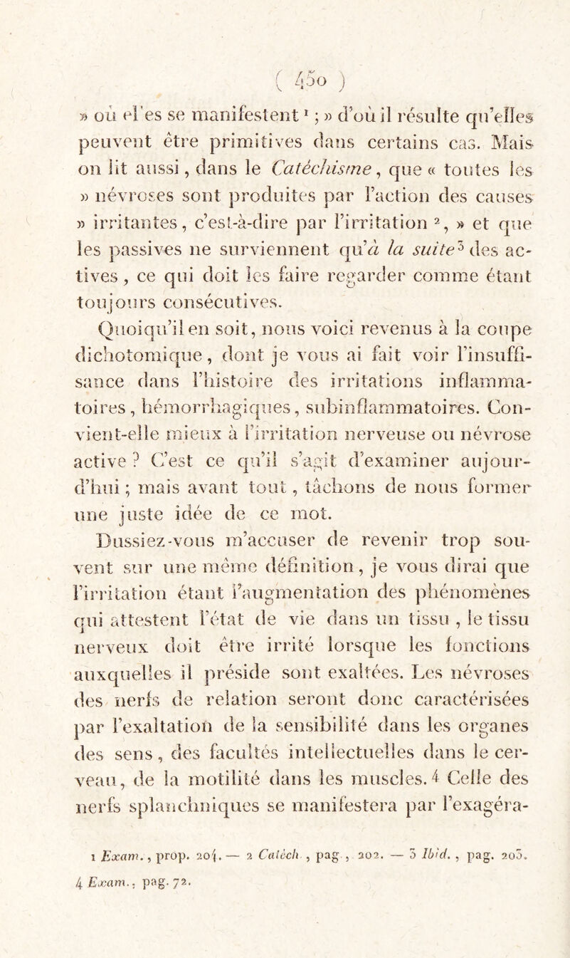 B où el'es se manifestent * ; » d’où il résulte qn’elles peuvent être primitives dans certains cas. Mais on lit aussi, dans le Catécliisfne ^ que « toutes ies )) névroses sont produites par Faction des causes )) irritantes, c’esl-à-dire par Fimtation » et que les passives ne surviennent qud la suite'’^ ac- tives, ce qui doit les faire regarder comme étant tou j ours consécutives. Quoiqu’il en soit, nous voici revenus à la coupe dichotomique, dont je vous ai fait voir Finsufii- sance dans Fhistoire des irritations inflamma¬ toires, hémorrhagiques, subinflammatoires. Con¬ vient-elle mieux à l’irritation nerveuse ou névrose active ? C’est ce qu’il s’agit d’examiner aujour¬ d’hui ; mais avant tout, tâchons de nous former une juste idée de ce mot. Dussiez vous m’accuser de revenir trop sou¬ vent sur une meme définition, je vous dirai que l’irritation étant Faugmentation des phénomènes qui attestent l’état de vie dans un tissu , le tissu nerveux doit être irrité lorsque les fonctions auxcjuelles il préside sont exaltées. Les névroses des îierfs de relation seront donc caractérisées par l’exaltation de la sensibilité dans les organes des sens, des facultés intellectuelles dans le cer¬ veau, de la motilité dans les muscles.'! Celle des nerfs splanchniques se manifestera par Fexagéra- I Exam.^ prop. 20g— 2 Caièch , pag , 202. — 5 Ibîd, , pag. 2o5. 4 Exam.. pag. yz.