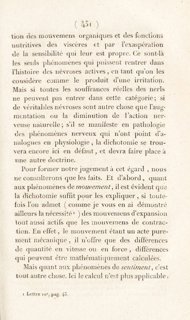 ( 45. ) lion des mouvemens organiques et des fonctions nutritives des viscères et par Fexaspération de la sensibilité qui leur est propre. Ce sont-là les seuls pliénoinènes qui puissent rentrer dans riiistoire des névroses actives, en tant qu’on les considère comme le produit d’une irritation. Mais si toutes les souffrances réelles des neris ne peuvent pas entrer dans cette catégorie; si de véritables névroses sont autre cliose que l’aug¬ mentation ou la diminution de l’action ner¬ veuse naturelle ; s’il se manifeste en pathologie des phénomènes nerveux qui n’ont point d’a¬ nalogues en physiologie , la dichotomie se trou¬ vera encore ici en défaut et devra faire place à une autre doctrine. Pour former notre jugement à cet égard , nous ne consulterons que les faits. Et d’abord , quant aux phénomènes de mouvement^ il est évident c|ue la dichotomie suffit pour les expliquer, si toute¬ fois l’on admet ( comme je vous en ai démontré ailleurs la nécessité^ ) des mouvemens d’expansion tout aussi actifs que les mouvemens de conti ac» tion. En effet, le mouvement étant un acte pure¬ ment mécanique , il n’offre que des différences de quantité en vitesse ou en force , différences qui peuvent être mathématiquement calcidées. Mais quant aux phénomènes de sentiment^ c’est tout autre chose. Ici le calcul n’est plus applicable, î Lettre m*'. pag. l\7y.