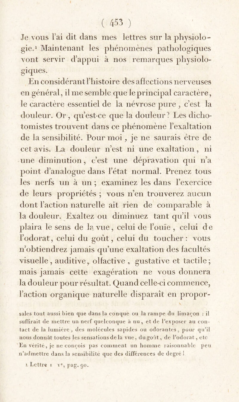 t ( 453 ) Je vous Fai dit dans mes lettres sur la physiolo¬ gie,^ Maintenant les phénomènes pathologiques vont servir d’appui à nos remarques physiolo¬ giques. En considérant l’histoire désaffections nerveuses en général, il me semble que le principal caractère, le caractère essentiel de la névrose pure, c’est la douleur. Or , qu’est-ce que la douleur? Les dicho- tomistes trouvent dans ce phénomène l’exaltation de la sensibilité. Pour moi, je ne saurais être de cet avis. La douleur n’est ni une exaltation, ni une diminution, c’est une dépravation qui n’a point d’analogue dans l’état normal. Prenez tous les nerfs un à un ; examinez les dans l’exercice de leurs propriétés ; vous n’en trouverez aucun dont Faction naturelle ait rien de comparable à la douleur. Exaltez ou diminuez tant qu’il vous plaira le sens de la vue, celui de l’ouïe , celui d e l’odorat, celui du goût, celui du toucher: vous n’obtiendrez jamais qu’une exaltation des facultés visuelle, auditive, olfactive , gustative et tactile; mais jamais cette exagération ne vous donnera la douleur pour résultat. Quand celle-ci commence, Faction organique naturelle disparaît en propor- sales tout aussi bien que dans la conque ou la rampe du limaçon ; il suffirait de mettre un nerf quelconque à nu, et de l'exposer au con¬ tact de la lumière^ des molécules sapides ou odorantes, pour qu’il nous donnât toutes les sensations de la vue , du goût, de l’odorat, etc En vérité, je ne conçois pas comment un homme raisonnable peu n’admettre dans la sensibilité que des différences de degré ! 1 Lettre I V®, pag. go.