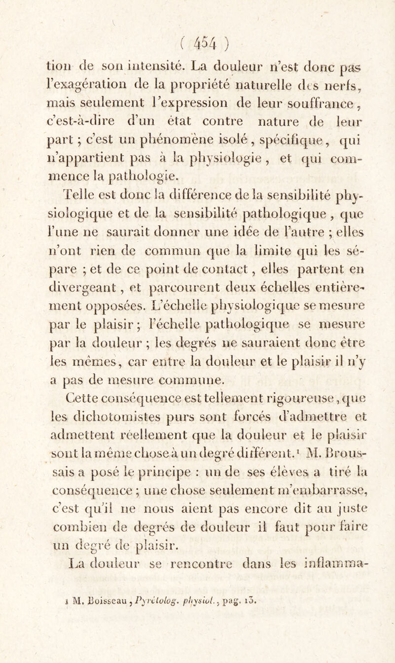 tioii de son intensité. La douienr n’est donc pas l’exagération de la propriété naturelle drs nerfs, mais seulement l’expression de leur souffrance, c’est-à-dire d’un état contre nature de leur part ; c’est un phénomène isolé, spécifique, qui n’appartient pas à la physiologie , et qui com¬ mence la pathologie. Telle est donc la différence delà sensibilité phy¬ siologique et de la sensibilité pathologique, que F une ne saurait donner une idée de l’autre ; elles n’ont rien de commun que la limite qui les sé¬ pare ; et de ce point de contact, elles partent en divergeant, et parcourent deux échelles entière¬ ment opposées. L’échelle physiologique se mesure par le plaisir ; Féchelle pathologique se mesure par la douleur ; les degrés ne sauraient donc être les memes, car entre la douleur et le plaisir il n’y a pas de mesure commune. Cette conséquence est tellement rigoureuse, que les dichotomistes purs sont forcés d’admettre et admettent réellement que la douleur et le plaisir sont la même chose à un degré différent. ‘ M. Brous¬ sais a posé le principe : un de ses élèves a tiré la conséquence ; une chose seulement m’embarrasse, c’est qui! ne nous aient pas encore dit au juste combien de degrés de douleur il faut pour faire un degré de plaisir. La douleur se rencontre dans les inflamma- i M. Boisseau , , pag, i5.