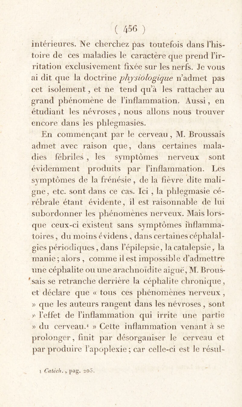 intérieures. Ne cherchez pas toutefois dans Fhis- toire de ces maladies le caractère que prend Fir- ritation exclusivement fixée sur les nerfs. Je vous ai dit que la doctrine physiologique n’admet pas cet isolement, et ne tend qu’à les rattacher au grand phénomène de l’inflammation. Aussi, en étudiant les névroses, nous allons nous trouver encore dans les phlegmasies. En commençant par le cerveau, AL Broussais admet avec raison que, dans certaines mala¬ dies fébriles , les symptômes nerveux sont évidemment produits par l’inflammation. Les symptômes de la frénésie, de la fièvre dite mali¬ gne , etc. sont dans ce cas. Ici , la phlegmasie cé¬ rébrale étant évidente, il est raisonnable de lui subordonner les phénomènes nerveux. Alais lors¬ que ceux-ci existent sans symptômes inflamma¬ toires , du moins évidens , dans certaines céphalal¬ gies périodiques, dans l’épilepsie, la catalepsie, la manie ; alors , comme il est impossible d’admettre une céphalite ou une arachnoïdite aigue, AI. Brous- 'sais se retranche derrière la céphalite chronique, et déclare que « tous ces phénomènes nerveux, » que les auteurs rangent dans les névroses , sont r l’effet de l’inflammation qui irrite une partie » du cerveau.* » Cette inflammation venant à se prolonger, finit par désorganiser le cerveau et par produire l’apoplexie ; car celle-ci est le résul- I Caléch., pag. 2o5.