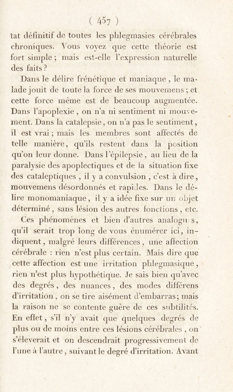 îat cléiinitif de toutes les phlegmasies cérébrales chroniques. Vous voyez que cette théorie est fort simple ; mais est-elle l’expression naturelle des faits ? Dans le délire frénétique et maniaque , le ma¬ lade jouit de toute la force de ses mouvemens ; et cette force meme est de beaucoup augmentée. Dans l’apoplexie , on n’a ni sentiment ni mouve¬ ment. Dans la catalepsie, on n’a pas le sentiment, il est vrai ; mais les membres sont affectés de telle manière, qu’ils restent dans la position qu’on leur donne. Dans l’épilepsie, au lieu de la paralysie des apoplectiques et de la situation fixe des cataleptiques , il y a convulsion , c’est à dire, mouvemens désordonnés et rapides. Dans le dé- J. lire monomaniaque, ü y a idée fixe sur un objet déterminé, sans lésion des autres fondions , etc. Ces phénomènes et bien d’autres analogri s, qu’il serait trop long de vous énumérer ici, in¬ diquent , malgré leurs différences, une affection cérébrale : rien n’est plus certain. Mais dire que cette affection est une irritation pblegmasique, rien n’est plus hypothétique. Je sais bien qu’avec des degrés, des nuances, des modes différens d’irritation , on se tire aisément d’embarras; mais la raison ne se contente s^uère de ces subtilités. En effet, s’il n’y avait que quelques degrés de plus ou de moins entre ces lésions cérébrales , on s’élèverait et on descendrait progressivement de rune à l’autre, suivant le degré d’irritation. Avant