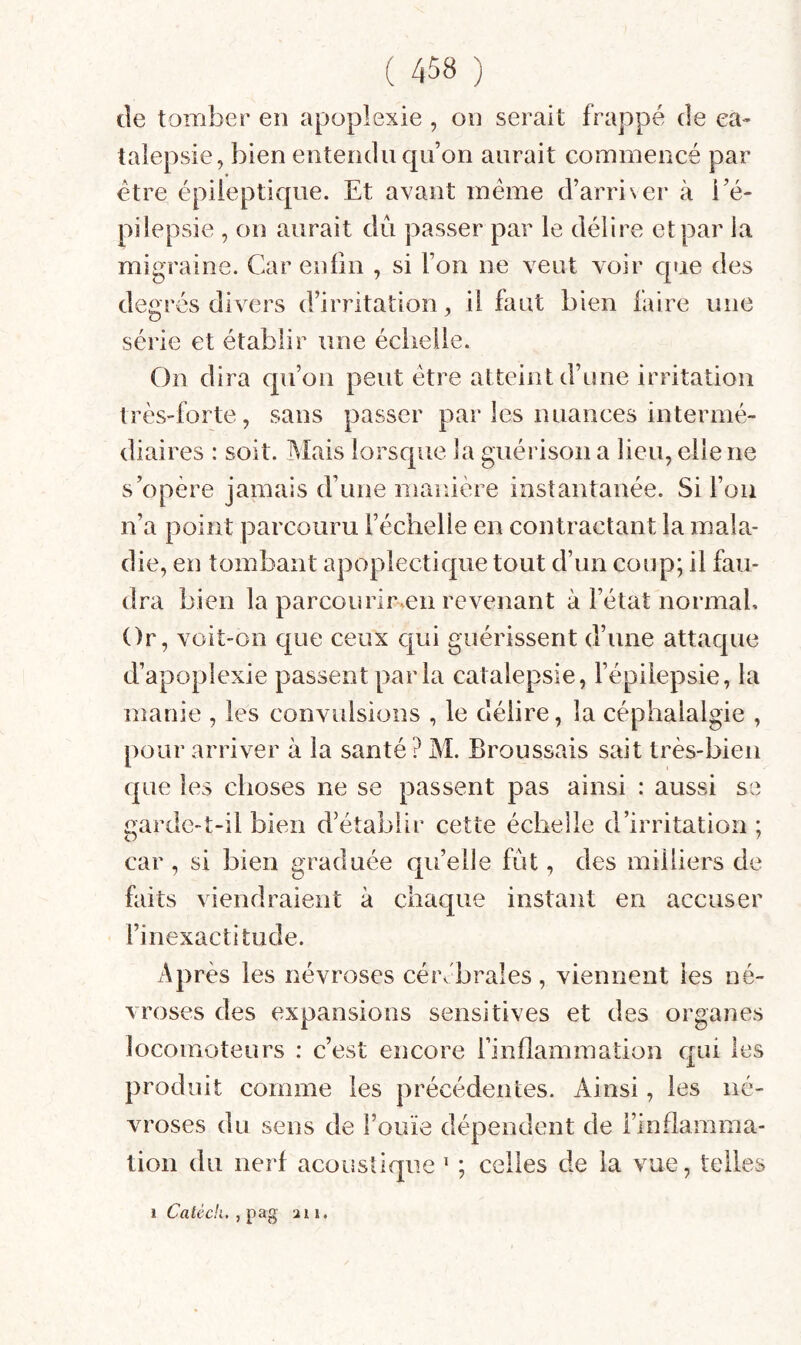 de tomber en apoplexie , on serait frappé de ca¬ talepsie, bien entendu qu’on aurait commencé par être épileptique. Et avant meme d’arriNer à i’é- pilepsie , on aurait dû passer par le délire et par la migraine. Car enfin , si l’on ne veut voir que des degrés divers d’irritation, il faut bien faire une série et établir une échelle. On dira qu’on peut être atteint d’une irritation très-forte, sans passer par les nuances intermé¬ diaires : soit. Mais lorsque la guérison a lieu, elle ne s’opère jamais d’une manière instantanée. Si l’on n’a point parcouru l’échelle en contractant la mala¬ die, en tombant apoplectique tout d’un coup; il fau¬ dra bien la parcourir.en revenant à l’état normal. Or, voit-on que ceux qui guérissent d’une attaque d’apoplexie passent par la catalepsie, l’épilepsie, la manie , les convulsions , le délire, la céphalalgie , pour arriver à la santé ? M. Broussais sait très-bien que les choses ne se passent pas ainsi : aussi se garde-t-il bien d’établir cette échelle d’irritation ; car , si bien graduée quelle fût, des milliers de faits viendraient à chaque instant en accuser l’inexactitude. Après les névroses cérébrales, viennent les né¬ vroses des expansions sensitives et des organes locomoteurs : c’est encore l’inflammation qui les produit comme les précédentes. Ainsi, les né¬ vroses du sens de l’ouïe dépendent de l’inflamma¬ tion du nerf acoustique ' ; celles de la vue, telles 1 Caièch, , pag ui i.