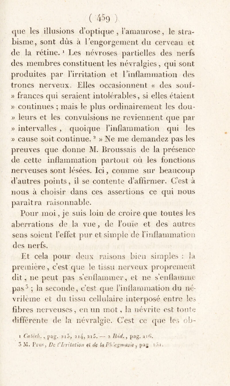 que les illusions d’optique , l’amaurose, le stra¬ bisme, sont dûs à rengorgement du cerveau et de la rétine. ^ Les névroses partielles des nerfs des membres constituent les névralgies, qui sont produites par l’irritation et l’indamination des troncs nerveux. Elles occasionnent « des soûl- )) frances qui seraient intolérables, si elles étaient )) continues ; mais le plus ordinairement les dou- » leurs et les convulsions ne reviennent que par » intervalles , quoique l’inflammation qui les » cause soit continue. ^ Ne me demandez pas les preuves que donne M. Broussais de la présence de cette inflammation partout où les fonctions nerveuses sont lésées. Ici, comme sur beaucoup d’autres points, il se contente d’affirmer. C’est à nous à choisir dans ces assertions ce qui nous paraîtra raisonnable. Pour moi, je suis loin de croire que toutes les aberrations de la vue, de l’ouïe et des autres sens soient l’effet pur et simple de l’inflammation des nerfs. Et cela pour deux raisons bien simples : la première, c’est que le tissu nerveux proprement dit, ne peut pas s’enflammer, et ne s’enflamme pas^ ; la seconde, c’est que rinilammation du ïv> vriième et du tissu cellulaire interposé entre le? fibres nerveuses, en im mot, la névrite est toute différente de la névralgie. C’est ce que les ob- 1 Caiccli., pag. aiS, 214, 2i5. — 2 Ibid. ^ pag. 2U). 3 M. Fins, De CIrrilation de la PIdegmasic ^ pag i.U.