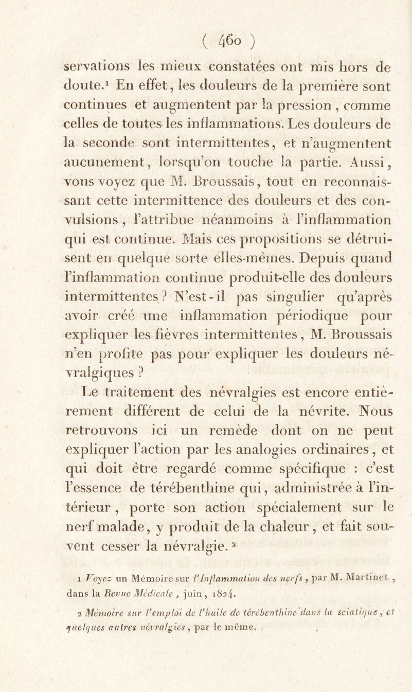 servations les mieux constatées ont mis hors de doute.i En effet, les douleurs de la première sont continues et augmentent par la pression , comme celles de toutes les inflammations. Les douleurs de la seconde sont intermittentes, et n’aumnentent ' O aucunement, lorsqu’on touche la partie. Aussi, vous voyez que M. Broussais, tout en reconnais¬ sant cette intermittence des douleurs et des con¬ vulsions , l’attribue néanmoins à l’inflammation qui est continue. Mais ces propositions se détrui¬ sent en quelque sorte elles-mêmes. Depuis quand l’inflammation continue produit-elle des douleurs intermittentes? N’est-il pas singulier qu’après avoir créé une inflammation périodique pour expliquer les fièvres intermittentes, M. Broussais n’en profite pas pour expliquer les douleurs né¬ vralgiques ? Le traitement des névralgies est encore entiè¬ rement différent de celui de la névrite. Nous retrouvons ici un remède dont on ne peut expliquer l’action par les analogies ordinaires, et qui doit être regardé comme spécifique : c’est l’essence de térébenthine qui, administrée à l’in¬ térieur , porte son action spécialement sur le nerf malade, y produit de la chaleur, et fait sou¬ vent cesser la névralgie. ^ 1 Voyez un Mémoire sur l’Itiflamtnalioo des nerfs, par M. Martinet , dans la Revue Médicale , juin, 1824. 2 Mémoire sur l’emploi de l’huile de iércbenthine dans la sciatiqueet quelques autres névralgies, par le même.