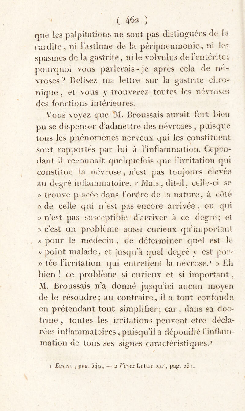 ( 4^2 ) que les palpitations ne sont pas distinguées de la cardite, ni Fasthme de îa péripneumonie, ni les spasmes de la gastrite, ni ie volvulus deFentériîe; pourquoi vous parlerais-je après cela de né¬ vroses ? Relisez ma lettre sur la gastrite chro¬ nique , et vous y trouverez toutes les névroses des fonctions intérieures. Vous voyez que M. Broussais aurait fort Lieu pu se dispenser d’admettre des névroses, puisque tous les phénomènes nerveux qui les constituent sont rapportés par lui à l’inflammation. Cepen¬ dant il reconnaît quelquefois que l’irritation qui constitue îa névrose, iresî pas toujours élevée au degré iirflammatoire. « Mais, dit-il, celle-ci se J) trouve placée dans l’ordre de la nature, à côté » de celle qui n’est pas encore arrivée, ou qui » n’est pas susceptible ’d’arriver à ce degré; et » c’est un problème aussi curieux qu’important » pour le médecin , de déterminer quel est le » point malade, et jusqu’à quel degré y est por- )) tée l’irritation qui entretient la névrose.^ w Eli bien ! ce problème si curieux et si important, M. Broussais n’a donné jusqu’ici aucun moyen de le résoudre; au contraire, il a tout confondu en prétendant tout simplifier; car, dans sa doc¬ trine , tontes les irritations peuvent être décla¬ rées inflammatoires, puisqu’il a dépouillé l’inflam¬ mation de tous ses signes caractéristiques.^ î E'jcow. , pag. 549 , — 2 Voyez Lettre xiv, pag. 2S1.