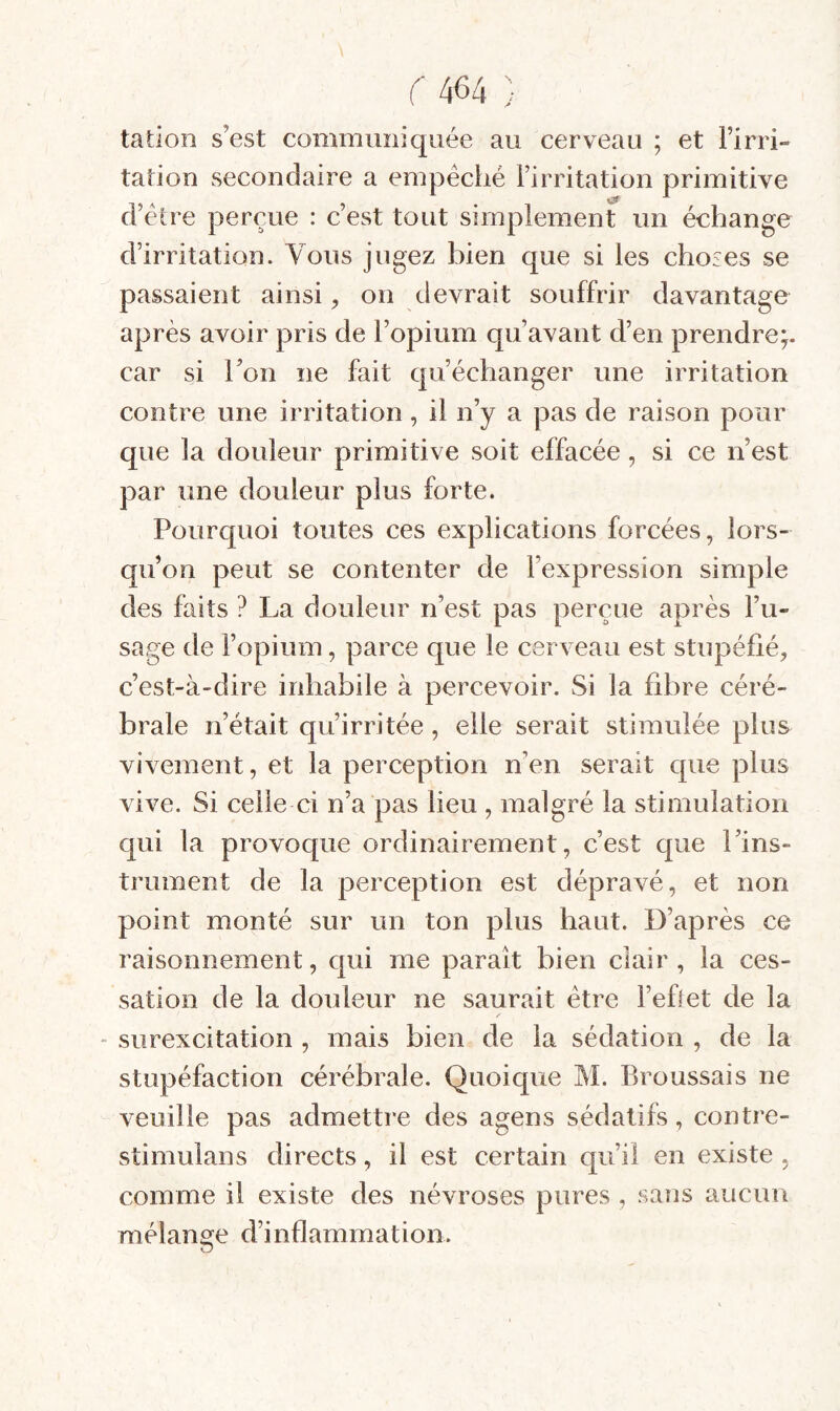 tatlon s’est communiquée au cerveau ; et l’irri¬ tation secondaire a empéciié l’irritation primitive d’étre perçue : c’est tout simplement un échange d’irritation. Vous jugez bien que si les choses se passaient ainsi, on devrait souffrir davantage après avoir pris de l’opium qu’avant d’en prendre;. car si l’on ne fait qu’échanger une irritation contre une irritation, il n’y a pas de raison pour que la douleur primitive soit effacée, si ce n’est par une douleur plus forte. Pourquoi toutes ces explications forcées, lors¬ qu’on peut se contenter de l’expression simple des faits ? La douleur n’est pas perçue après l’u¬ sage de l’opium, parce que le cerveau est stupéfié, c’est-à-dire inhabile à percevoir. Si la fibre céré¬ brale n’était qu’irritée, elle serait stimulée plus vivement, et la perception n’en serait que plus vive. Si celle ci n’a pas lieu , malgré la stimulation qui la provoque ordinairement, c’est que l’ins¬ trument de la perception est dépravé, et non point monté sur un ton plus haut. D’après ce raisonnement, c[ui me parait bien clair , la ces¬ sation de la douleur ne saurait être l’ehet de la - surexcitation , mais bien de la sédation , de la stupéfaction cérébrale. Quoique M. Broussais ne veuille pas admettre des agens sédatifs, contre- stimulans directs, il est certain qu’il en existe , comme il existe des névroses pures , sans aucun mélange d’inflammation. O