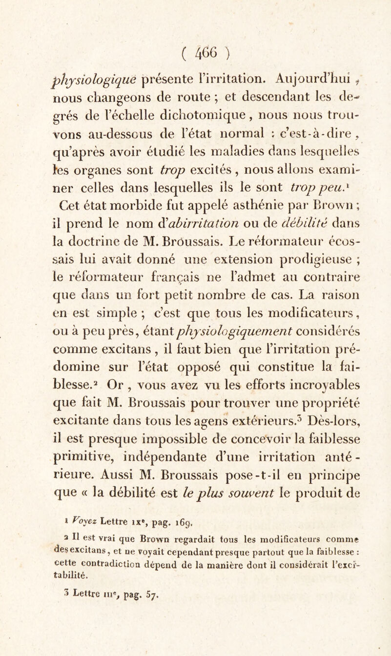 r ( 46G ) physiologique présente Firritation. Aujourd’hui y nous changeons de route ; et descendant les de-' grés de l’échelle dichotomique, nous nous trou¬ vons au-dessous de l’état normal ; c’est-à-dire , qu’après avoir étudié les maladies dans lesquelles les organes sont trop excités, nous allons exami¬ ner celles dans lesquelles ils le sont trop peu. ^ Cet état morbide fut appelé asthénie par Brown ; il prend le nom ^abirritation ou de débilité dans la doctrine de M. Brôussais. Le réformateur écos¬ sais lui avait donné une extension prodigieuse ; le réformateur français ne l’admet au contraire 'J que dans un fort petit nombre de cas. La raison en est simple ; c’est que tous les modificateurs, ou à peu près, étant physiologiquement considérés comme excitans , il faut bien que l’irritation pré¬ domine sur l’état opposé qui constitue la fai¬ blesse.^ Or , vous avez vu les efforts incroyables que fait M. Broussais pour trouver une propriété excitante dans tous les agens extérieurs.^ Dès-lors, il est presque impossible de concevoir la faiblesse primitive, indépendante d’une irritation anté - rieure. Aussi M. Broussais pose-t-il en principe que « la débilité est le plus soui’ent le produit de 1 Voyez Lettre ix®, pag. 169. a II est vrai que Brown regardait tous les modificateurs comme des excitans, et ne voyait cependant presque partout que la faiblesse : cette contradiction dépend de la manière dont il considérait Texcr- tabilité. S Lettre ni% pag. 67.