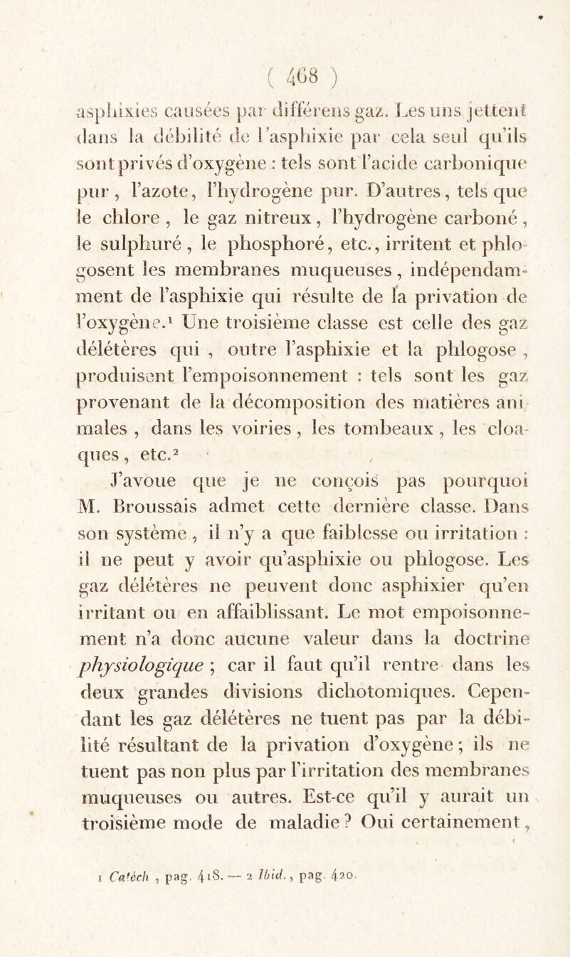 « ( 408 ) aspiûxles causées par différeus gaz. Les uns jettent dans la dél^ilité de l’asphixie par cela seul qu’ils soîU privés d’oxygène : tels sont l’acide carbonique pur , l’azote, l’hydrogène pur. D’autres, tels que le chlore , le gaz nitreux, l’hydrogène carboné , le sulphiiré , le phosphoré, etc., irritent et phlo- gosent les membranes muqueuses, indépendam¬ ment de l’asphixie qui résulte de la privation de l’oxygène.^ Une troisième classe est celle des gaz délétères qui , outre l’asphixie et la phlogose , produisent l’empoisonnement : tels sont les gaz provenant de la décomposition des matières ani males , dans les voiries, les tombeaux, les cloa¬ ques , etc.=^ J’avoue que je ne conçois pas pourquoi M. Broussais admet cette dernière classe. Dans son système , il n’y a que faiblesse ou irritation : il ne peut y avoir qu’asphixie ou phlogose. Les gaz délétères ne peuvent donc asphixier qu’en irritant ou en affaiblissant. Le mot empoisonne¬ ment n’a donc aucune valeur dans la doctrine physiologique ; car il faut qu’il rentre dans les deux grandes divisions dichotomiques. Cepen¬ dant les gaz délétères ne tuent pas par la débi¬ lité résultant de la privation d’oxygène ; ils ne tuent pas non plus par l’irritation des membranes muqueuses ou autres. Est-ce qu’il y aurait un troisième mode de maladie ? Oui certainement » I Ca^èch , pag. 4^®. ■— 2 420.