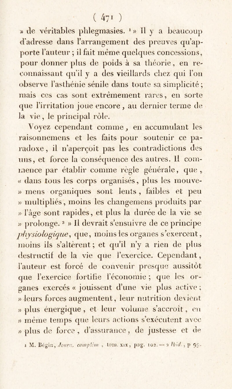 de véritables phlegmasies. * » Tl y a beaucoup d'adresse dans Farrangement des preuves qu’ap¬ porte Fauteur ; il fait meme quelques concessions, pour donner plus de poids à sa théorie, en re¬ connaissant qu’il y a des vieillards chez qui l’on observe l’asthénie sénile dans toute sa simplicité ; mais ces cas sont extrêmement rares, en sorte que l’irritation joue encore, au dernier terme de la vie, le principal rôle. Voyez cependant comme ^ en accumulant les raisonnemens et les faits pour soutenir ce pa¬ radoxe , il n’aperçoit pas les contradictions des uns, et force la conséquence des autres, il com¬ mence par établir comme règle générale, c[ue , K dans tous les corps organisés, plus les mouve- )) mens organiques sont lents , faibles et peu » multipliés, moins les changemens produits par » l’âge sont rapides, et plus la durée de la vie se prolonge. ^ » Il devrait s’ensuivre de ce principe physiologique^ q«-ie, moins les organes s’exercent, înoins ils s’altèrent; et qu’il n’y a rien de plus destructif de la vie que l’exercice. Cependant, Fauteur est forcé de convenir presque aussitôt que l’exercice fortifie l’économie ; que les or¬ ganes exercés « jouissent d’une vie plus active ; » leurs forces augmentent, leur nutrition devient » plus énergique , et leur volume s’accroît, en » même temps que leurs actions s’exécutent avec » plus de force, d’assurance, de justesse et de i M. Béglrj, complcm , loni. xix, png. 102, 3 Jbid., P 9c.