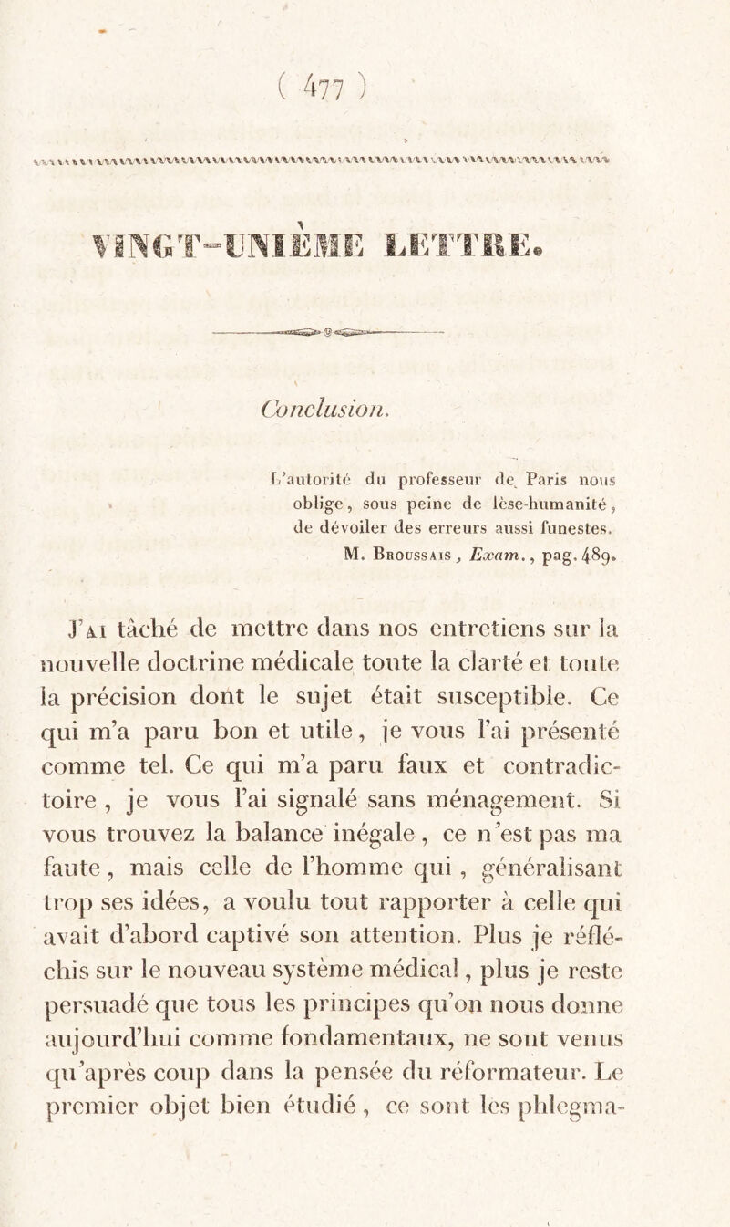 W % W \\\V'\ \ \ \.\'W V W\ VVVA VA/VV W-VAV'V'V'V S \\'\ K\f\f% \ W\ VA'VA V\A W VA.'IXAAVA VA %\%% Conclusion. L’autorité du professeur de^ Paris no\is oblige, sous peine de lèse-humanité, de dévoiler des erreurs aussi funestes. M. Broussais^ Exam., pag.489. J’à-i tâché de mettre dans nos entretiens snr la nouvelle doctrine médicale toute la clarté et toute la précision dont le sujet était susceptible. Ce qui m’a paru bon et utile, je vous Fai présenté comme tel. Ce qui m’a paru faux et contradic¬ toire , je vous l’ai signalé sans ménagement. Si vous trouvez la balance inégale , ce n est pas ma faute, mais celle de l’homme qui , généralisant trop ses idées, a voulu tout rapporter à celle qui avait d’abord captivé son attention. Plus je réflé¬ chis sur le nouveau système médical, plus je reste persuadé que tous les principes qu’on nous donne aujourd’hui comme fondamentaux, ne sont venus qu’après coup dans la pensée du réformateur. Le premier objet bien étudié , ce sont les pldegma-
