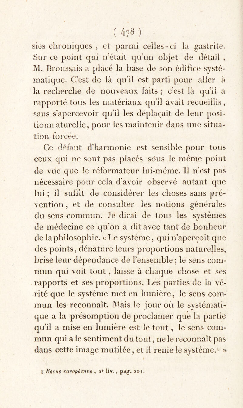 ( 47B) sies chroniques , et parmi celles-ci la gastrite. Sur ce point qui n’était qu’un objet de détail , M. Broussais a placé la base de son édifice systé¬ matique. C’est de là qu’il est parti pour aller à la recherche de nouveaux faits ; c’est là qu’il a rapporté tous les matériaux qu’il avait recueillis, sans s’apercevoir qu’il les déplaçait de leur posi- tionn aturelle, pour les maintenir dans une situa¬ tion forcée. Ce défaut d’harmonie est sensible pour tous ceux qui ne sont pas placés sous le même point de vue que le réformateur lui-même. 11 n’est pas nécessaire pour cela d’avoir observé autant que lui ; il suffit de considérer les choses sans pré¬ vention , et de consulter les notions générales du sens commun. Je dirai de tous les systèmes de médecine ce qu’on a dit avec tant de bonheur de la philosophie. «Le système, qui n’aperçoit que des points, dénature leurs proportions naturelles, brise leur dépendance de Fensembîe; le sens com¬ mun qui voit tout, laisse à chaque chose et ses rapports et ses proportions. I.es parties de la vé¬ rité que le système met en lumière, le sens com¬ mun les reconnaît. Mais le jour où le systémati¬ que a la présomption de proclamer que la partie qu’il a mise en lumière est le tout, le sens com¬ mun qui ale sentiment du tout, ne le reconnaît pas dans cette image mutilée, et il renie le système.^