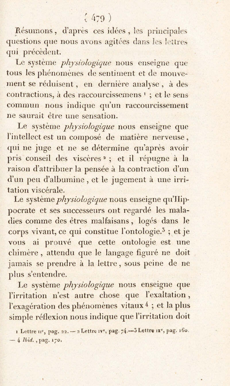 ( 4:9 ) Résumons, d’après ces idées , les principales questions que nous avons agitées dans les lettres qui précèdent. Le système 'physiologique nous enseigne que tous les phénomènes de sentiment et de mouve¬ ment se réduisent, en dernière analyse , à des contractions, à des raccourcissemens * ; et le sens commun nous indique qu’un raccourcissement ne saurait être une sensation. Le système physiologique nous enseigne que l’intellect est un composé de matière nerveuse , qui ne juge et ne se détermine qu’après avoir pr is conseil des viscères ^ ; et il répugne à la raison d’attribuer la pensée à la contraction d’un d’un peu d’albumine , et le jugement à une irri¬ tation viscérale. Le système physiologique nous enseigne qu’IIip- pocrate et ses successeurs ont regardé les mala¬ dies comme des êtres malfaisans, logés dans le corps vivant, ce qui constitue l’ontologie.^ ; et je vous ai prouvé que cette ontologie est une chimère , attendu que le langage figuré ne doit jamais se prendre à la lettre, sous peine de ne plus s’entendre. Le système physiologique nous enseigne que l’irritation n’est autre chose que l’exaltation, l’exagération des phénomènes vitaux 4 ; et la plus simple réflexion nous indique que l’irritation doit 1 Lettre pag. 22. — 2 Lettre iv®, pag. Lettre ix®, pag. 160, — 4 > pag*