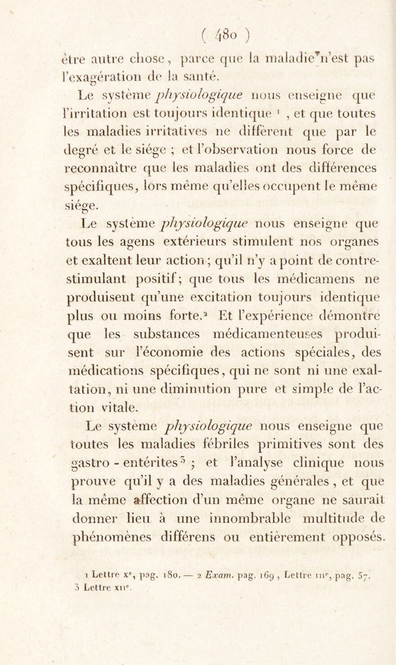 être autre cliose, parce que la maladie'^u’est pas rexa^ératiou de la sauté. O Le système physiologique nous eiiseigiie que i’irritatiou est toujours identique ^ , et que toutes les maladies irritatives ne diffèrent que par le degré et le siège ; et l’observation nous force de reconnaître que les maladies ont des différences spécifiques, lors meme qu’elles occupent le même siège. Le système physiologique nous enseigne que tous les agens extérieurs stimulent nos organes et exaltent leur action ; qu’il n’y a point de contre- stimulant positif; que tous les médicamens ne produisent qu’une excitation toujours identique plus ou moins forte.Et l’expérience démontre que les substances médicamenteuses produi¬ sent sur l’économie des actions spéciales, des médications spécifiques, qui ne sont ni une exal¬ tation, ni une diminution pure et simple de l’ac¬ tion vitale. Le système physiologique nous enseigne que toutes les maladies fébriles primitives sont des gastro - entérites ^ ; et l’analyse clinique nous prouve qu’il y a des maladies générales , et que la même affection d’un même organe ne saurait donner lieu à une innombrable multitude de phénomènes différens ou entièrement opposés. 1 Lettre x®, png. 180. — 2 Exam. pag. 169 , Lettre ni*’, pag. 5j. 3 Lettre xn‘‘.