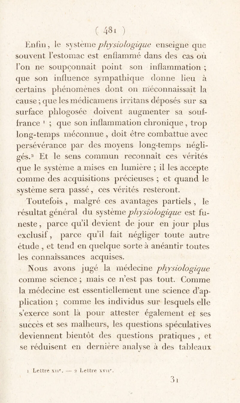 Enfin, le physiologique enseigne que souvent l’estomac est enflammé dans des cas où l’on ne soupçonnait point son inflammation ; que son influence sympathique donne lieu à certains phénomènes dont on méconnaissait la cause ; que lesmédicamens irritans déposés sur sa surface phlogosée doivent augmenter sa souf¬ france * ; que son inflammation chronique , trop long-temps méconnue , doit être combattue avec persévérance par des moyens long-temps négli¬ gés.^ Et le sens commun reconnaît ces vérités O que le système a mises en lumière ; il les accepte comme des acquisitions précieuses ; et quand le système sera passé, ces vérités resteront. Toutefois , malgré ces avantages partiels , le résultat général du sy stème physiologique est fu¬ neste , parce qu’il devient de jour en jour plus exclusif, parce qu’il fait négliger toute autre étude , et tend en quelque sorte à anéantir toutes les connaissances acquises. Nous avons jugé la médecine physiologique comme science ; mais ce n’est pas tout. Comme la médecine est essentiellement une science d’ap¬ plication ; comme les individus sur lesquels elle s’exerce sont là pour attester également et ses succès et ses malheurs, les questions spéculatives deviennent bientôt des questions pratiques , et se réduisent en dernière analyse à des tableaux 31 1 Leltrc xii*^. — ?. Ijcttre xvir.