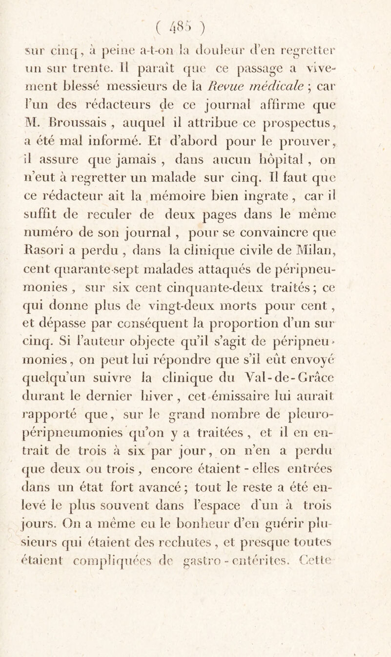 ( ) sur cinq, à peine a-t-on la douleur d’en regretter un sur trente. Il paraît que ce passage a vive¬ ment blessé messieurs de la Revue médicale ; car l’un des rédacteurs de ce journal affirme que M. Broussais , auquel il attribue ce prospectus, a été mai informé. Et d’abord pour le prouver, il assure que jamais , dans aucun hôpital , on n’eut à regretter un malade sur cinq. Il faut que ce rédacteur ait la mémoire bien ingrate , car il suffit de reculer de deux pages dans le meme numéro de son journal , pour se convaincre que Rasori a perdu , dans la clinique civile de Milan, cent quarante-sept malades attaqués de péripneu- monies , sur six cent cinquante-deux traités ; ce qui donne plus de vingt-deux morts pour cent, et dépasse par conséquent la proportion d’un sur cinq. Si l’auteur objecte qu’il s’agit de péripneu- monies, on peut lui répondre que s’il eût envoyé quelqu’un suivre la clinique du Val-de-Grâce durant le dernier hiver , cet émissaire lui aurait rapporté que, sur le grand nombre de pleuro- péripneumonies qu’on y a traitées , et il en en¬ trait de trois à six par jour, on n’en a perdu que deux ou trois , encore étaient - elles entrées dans un état fort avancé ; tout le reste a été en¬ levé le plus souvent dans l’espace d'un à trois jours. On a meme eu le bonheur d’en guérir plu¬ sieurs qui étaient des rechutes , et presque toutes étaient compliquées de gastro - entérites. Gette