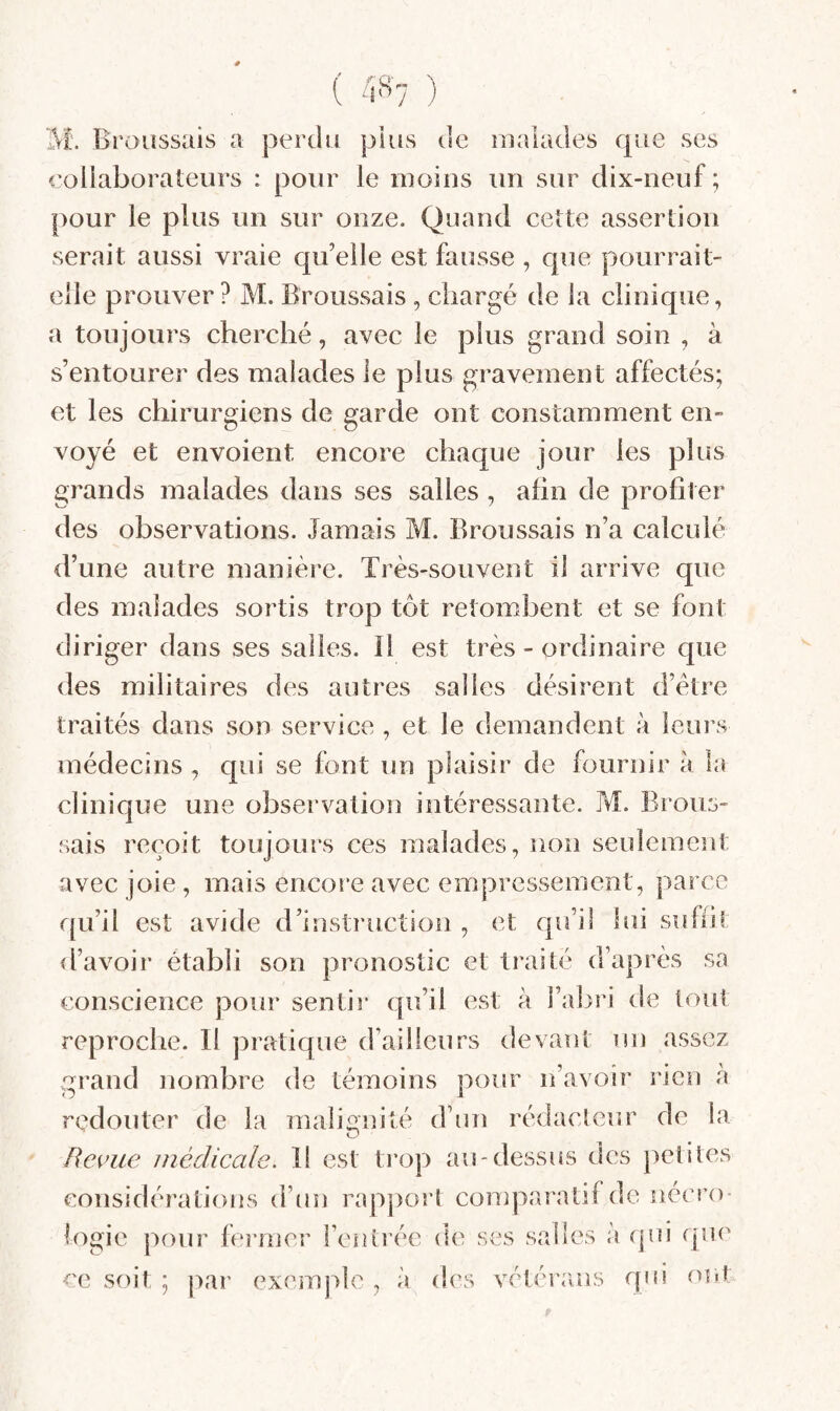 ( ^1^7 ) M. Broussais a perdu pius de malades que ses coliaborateiirs : pour le moins un sur dix-neuf ; pour le plus un sur onze. Quand cette assertion serait aussi vraie qu’elle est fausse , que pourrait- elle prouver? M. Broussais, chargé de la clinique, a toujours cherché, avec le plus grand soin , à s’entourer des malades le plus gravement affectés; et les chirurgiens de garde ont constamment en¬ voyé et envoient encore chaque jour les plus grands malades dans ses salles , ahn de profiter des observations. Jamais M. Broussais n’a calculé d’une autre manière. Très-souvent il arrive que des malades sortis trop tôt retombent et se font diriger dans ses salies. Il est très - ordinaire que des militaires des autres salles désirent d’étre traités dans son service , et le demandent à leurs médecins , qui se font un plaisir de fournir à la clinique une observation intéressante. M. Brous¬ sais reçoit toujours ces malades, non seulement avec joie, mais encore avec empressement, parce r[u’il est avide d’instruction , et qu’il lui suffit d’avoir établi son pronostic et traité d’après sa conscience pour sentii* qu’il est à l’ai)!'! de tout reproche. Il pratique d’ailleurs devant un assez grand nombre de témoins pour n’avoir rien a îT^douter de la inaîiirniLé d’un rédacleur de la O Revue inédicale. Il est trop au-dessus des petites considérations d’un rapport comparatif de nécro¬ logie pour fermer l’enlrée d(^ ses salles à qui qu(' ce soit ; par exemj)le , à des vétérans qui orJ