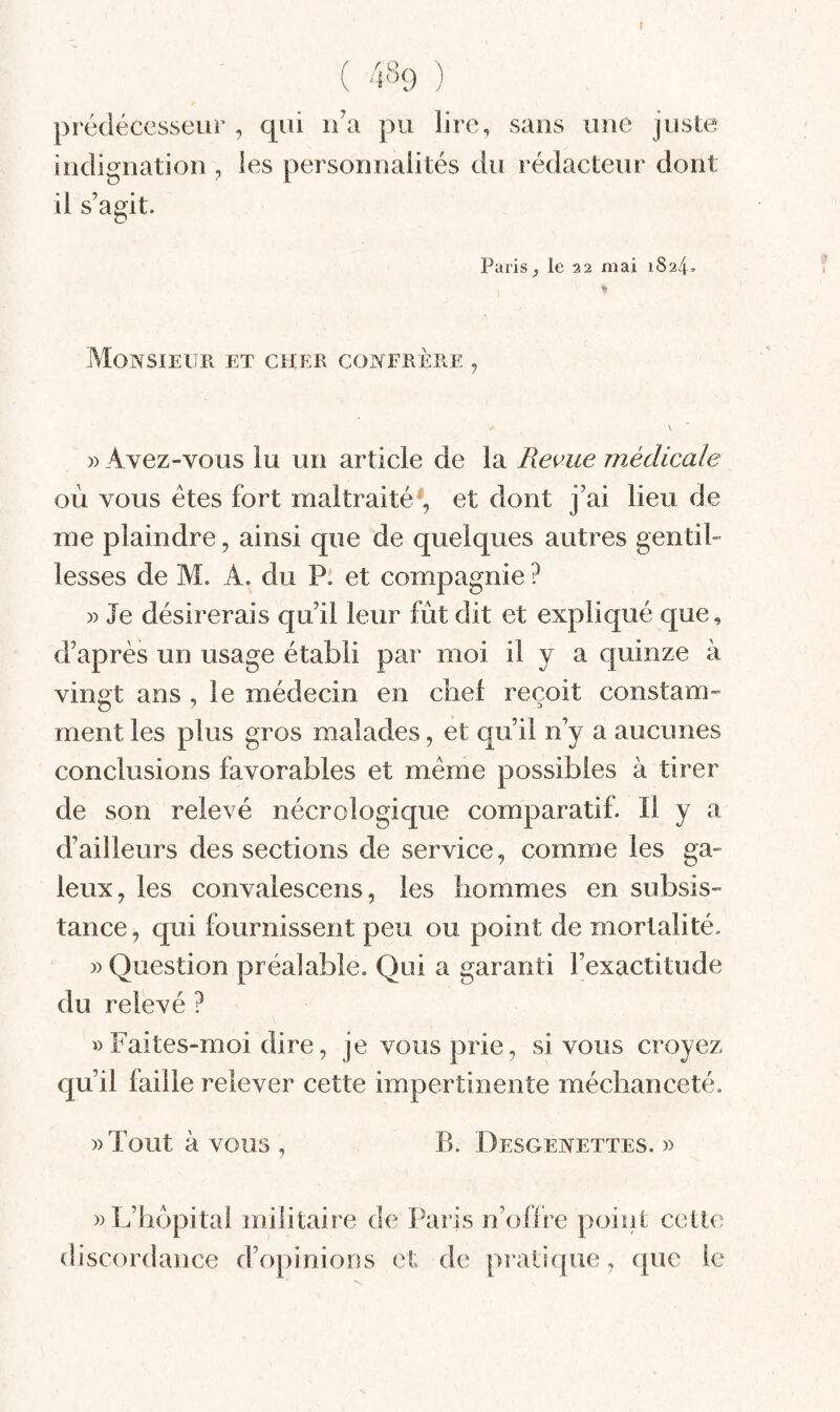 ( ( 'i89 ) prédécesseur , cpii n i\ pu lire, sans une juste indignation les personnalités du rédacteur dont il s’agit. Paris, le 22 mai 1824. Monsieur et cher confrère , » Avez-vous lu un article de la Re^’ue médicale où vous êtes fort maltraité', et dont j’ai lieu de me plaindre, ainsi que de quelques autres gentil¬ lesses de M. A. du P. et compagnie ? » Je désirerais qu’il leur fût dit et expliqué que, d’après un usage établi par moi il y a quinze à vingt ans , le médecin en chef reçoit constam¬ ment les plus gros malades, et qu’il n’y a aucunes conclusions favorables et meme possibles à tirer de son relevé nécrologique comparatif. Il y a d’ailleurs des sections de service, comme les ga¬ leux, les convalescens, les hommes en subsis¬ tance, qui fournissent peu ou point de mortalité. » Question préalable. Qui a garanti l’exactitude du relevé ? » Faites-moi dire, je vous prie, si vous croyez qu’il faille relever cette impertinente méchanceté. » Tout à vous , B. Desgenettes. )> «l^’hopital militaire de Paris n’offre point celle discordance d’opinions et de pratique, que le