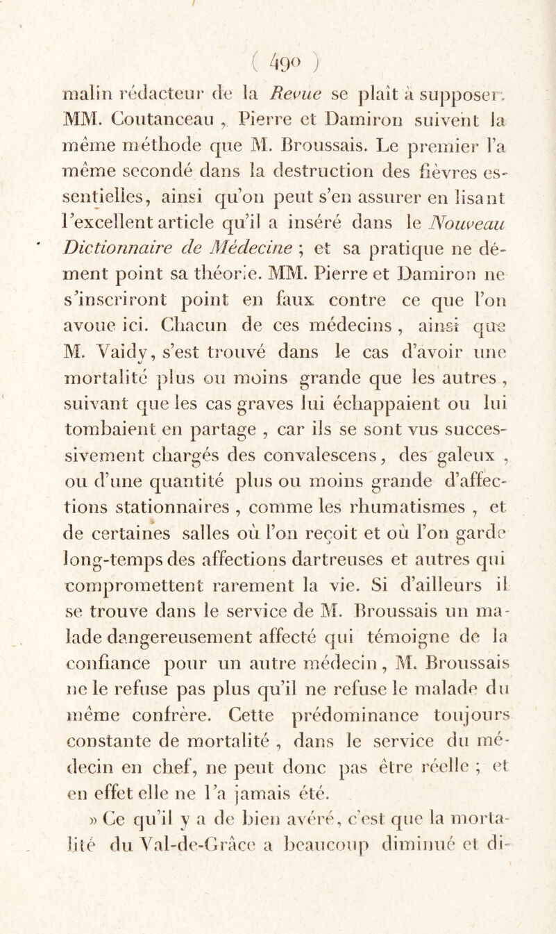 / ( 490 ) malin rédacteur de la Re^ue se plaît a supposer. MM. Coutanceau , Pierre et Darniroii suivent la même méthode que M. Broussais. Le premier Fa même secondé dans la destruction des fièvres es^ sentielies, ainsi qu’on peut s’en assurer en lisant l’excellent article qu’il a inséré dans le Nouveau Dictionnaire de Médecine ; et sa pratique ne dé¬ ment point sa théorie. MM. Pierre et Damiron ne s’inscriront point en faux contre ce que l’on avoue ici. Chacun de ces médecins , ainsi que M. Vaidv, s’est trouvé dans le cas d’avoir une mortalité plus ou moins grande que les autres , suivant que les cas graves lui échappaient ou lui tomhaient en partage , car ils se sont vus succes¬ sivement chargés des convalescens, des galeux , ou d’une quantité plus ou moins grande d’affec¬ tions stationnaires , comme les rhumatismes , et de certaines salles où l’on reçoit et où l’on garde long-temps des affections dartreuses et autres qui compromettent rarement la vie. Si d’ailleurs il se trouve dans le service de M. Broussais un ma¬ lade dangereusement affecté qui témoigne de la confiance pour un autre médecin, M. Broussais ne le refuse pas plus qu’il ne refuse le malade du même confrère. Cette prédominance toujours constante de mortalité , dans le service du mé¬ decin en chef, ne peut donc pas être réelle ; et en effet elle ne l’a jamais été. )) Ce qu’il y a de bien avéré, c’est que la morta¬ lité du Val-de-Crace a beaucoup diminué et di-