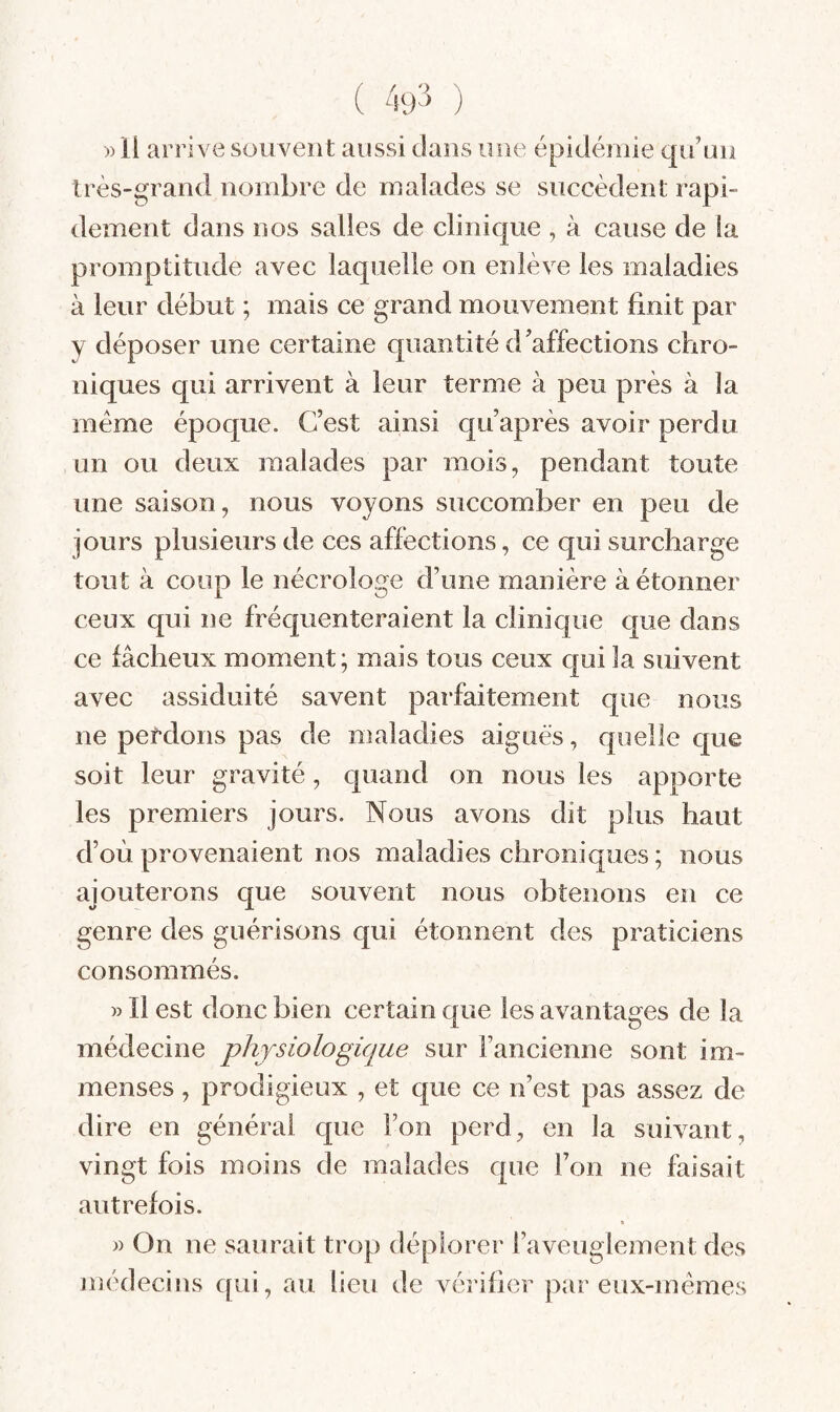 ( 49^ ) )) ll arrive souvent aussi dans une épidémie qu’un très-grand nombre de malades se succèdent rapi¬ dement dans nos salles de clinique , à cause de ia promptitude avec laquelle on enlève les maladies à leur début ; mais ce grand mouvement finit par y déposer une certaine quantité d’affections chro¬ niques qui arrivent à leur terme à peu près à la meme époque. C’est ainsi qu’après avoir perdu un ou deux malades par mois, pendant toute une saison, nous voyons succomber en peu de jours plusieurs de ces affections, ce qui surcharge tout à coup le nécrologe d’une manière à étonner ceux qui ne fréquenteraient la clinique que dans ce fâcheux moment; mais tous ceux qui la suivent avec assiduité savent parfaitement que nous ne perdons pas de maladies aiguës, quelle que soit leur gravité, quand on nous les apporte les premiers jours. Nous avons dit plus haut d’où provenaient nos maladies chroniques ; nous ajouterons que souvent nous obtenons en ce genre des guérisons qui étonnent des praticiens consommés. » ïl est donc bien certain que les avantages de la médecine physiologique sur l’ancienne sont im¬ menses , prodigieux , et que ce n’est pas assez de dire en général que l’on perd, en la suivant, vingt fois moins de malades que l’on ne faisait autrefois. » » On ne saurait trop déplorer l’aveuglement des médecins qui, au lieu de vérifier par eux-mémes