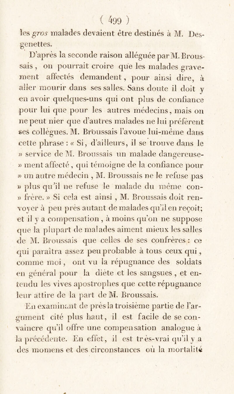 les gros malades devaient être destinés à H. Des- genettes. t D’après la seconde raison alléguée par M. Brous¬ sais , on pourrait croire que les malades grave¬ ment affectés demandent, pour ainsi dire, à aller mourir dans ses salies. Sans doute il doit y en avoir quelques-uns qui ont plus de confiance pour lui que pour les autres médecins, mais on ne peut nier que d’autres malades ne lui préfèrent ses collègues. M. Brbussais l’avoue lui-même dans cette phrase : « Si, d’ailleurs, il se trouve dans le » service de M. Broussais un malade dangereuse- » ment affecté, qui témoigne de la confiance pour » un autre médecin , M. Broussais ne le refuse pas » plus qu’il ne refuse le malade du même con- » frère. » Si cela est ainsi , M. Broussais doit ren¬ voyer à peu près autant de malades qu’il en reçoit; et il y a compensation , à moins qu’on ne suppose que la plupart de malades aiment mieux les salles de jM. Broussais que celles de ses confrères : ce qui paraîtra assez peu probable à tous ceux qui, comme moi, ont vu la répugnance des soldats en général pour la diète et les sangsues, et en¬ tendu les vives apostrophes que cette répugnance leur attire de la part de M. Broussais. En examinant de près la troisième partie de l’ar¬ gument cité plus haut, il est facile de se con¬ vaincre qu’il offre une compensation analogue à la précédente. En effet, il est tr ès-vrai qu’il y a des momens et des circonstances où la mortalité