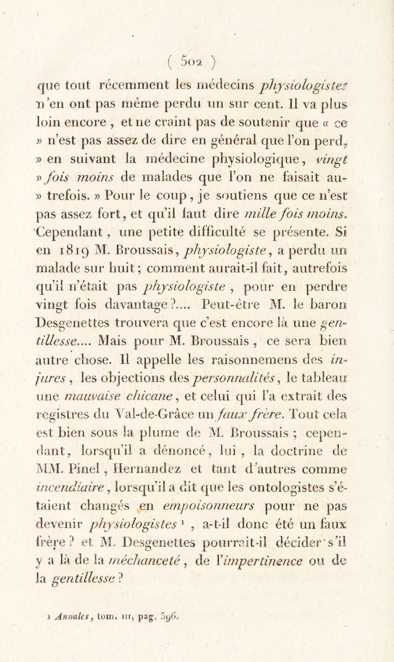 ( 5o2 ) que tout récemment les médecins physiologiste:- n'en ont pas meme perdu un sur cent. Il va plus loin encore , et ne craint pas de soutenir que « ce » n’est pas assez de dire en général que l’on perd», » en suivant la médecine physiologique, idngt » fois moins de malades que l’on ne faisait au- » trefois. » Pour le coup, je soutiens que ce n’est pas assez fort, et qu’il faut dire mille fois moins. 'Cependant, une petite difficulté se présente. Si en 1819 M. Broussais, , a perdu un malade sur huit; comment aurait-il fait, autrefois qu’il n’était pas physiologiste , pour en perdre vingt fois davantage?.... Peut-être M. le barori Desgenettes trouvera que c’est encore là une gen¬ tillesse.... Mais pour M. Broussais , ce sera bien autre chose. Il appelle les raisonnemens des in¬ jures , les objections des personnalités le tableau une mauvaise chicane, et celui qui l’a extrait des registres du Yal-de-Grâce im faux frère. Tout cela est bien sous la plume de M. Broussais ; cepen¬ dant, lorsqu’il a dénoncé, lui, la doctrine de jMM. Pinel, Hernandez et tant d’autres comme incendiairelorsqu’il a dit que les ontoîogistes s’é¬ taient changés en empoisoimem's pour ne pas devenir physiologistes ^ , a-t-il donc été un faux Irère ? et M. Desgenettes pourrait-il décider's’il y a là de la méchanceté , de Ximpertinence ou de la gentillesse ? i Annales y tom, in, pag. 5^0^